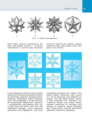 91
а б в г
Puc. 3. Зірчасті многогранники
Багато форм зірчастих многогранників під-
казує сама природа. Сніжинки  — це зірчасті
многогранники. Із  давнини люди намагалися
описати всі можливі типи сніжинок, складали
спеціальні атласи. Зараз відомо кілька тисяч
різних типів сніжинок.
В епоху Відродження великий інтерес до форм
правильних многогранників проявили скульпто-
ри, архітектори, художники. Леонардо да Вінчі,
наприклад, захоплювався теорією многогран-
ників і часто зображував їх на своїх полотнах.
Він проілюстрував зображеннями правильних
і  напівправильних многогранників книгу сво-
го друга ченця Луки Пачолі (1445—1514) «Про
божественну пропорцію». Іншим знаменитим
художником епохи Відродження, який також
захоплювався геометрією, був А. Дюрер. У його
відомій гравюрі «Меланхолія» (див. рисунок
на с. 92) на  передньому плані зображено до-
декаедр. 1525 року Дюрер написав трактат,
у  якому представив п’ять правильних мно-
гогранників, поверхні яких служать гарними
моделями перспективи. Як ілюстрація цього
висновку на  знаменитій картині Сальвадора
Далі «Таємна вечеря» міститься перспективне
зображення правильного додекаедра.
Відомості з історії
 