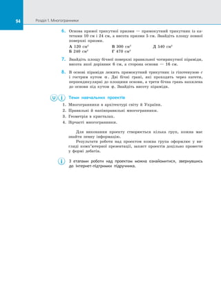 94 Розділ 1. Многогранники94
6.	 Основа прямої трикутної призми — прямокутний трикутник із  ка­
тетами 10 см і 24 см, а висота призми 5 см. Знайдіть площу повної
поверхні призми.
А 120 см2		
В 300 см2		
Д 540 см2	
Б 240 см2		
Г 470 см2
7.	 Знайдіть площу бічної поверхні правильної чотирикутної піраміди,
висота якої дорівнює 6 см, а  сторона основи — 16 см.
8.	 В  основі піраміди лежить прямокутний трикутник із  гіпотенузою с
і  гострим кутом α . Дві бічні грані, які проходять через катети,
перпендикулярні до площини основи, а третя бічна грань нахилена
до  основи під кутом ϕ. Знайдіть висоту піраміди.
	 Теми навчальних проектів
1.	 Многогранники в  архітектурі світу й  України.
2.	 Правильні й  напівправильні многогранники.
3.	 Геометрія в  кристалах.
4.	 Зірчасті многогранники.
Для виконання проекту створюється кілька груп, кожна має
знайти певну інформацію.
Результати роботи над проектом кожна група оформлює у  ви­
гляді комп’ютерної презентації, захист проектів доцільно провести
у  формі дебатів.
З  етапами роботи над проектом можна ознайомитися, звернувшись
до  інтернет-підтримки підручника.
 