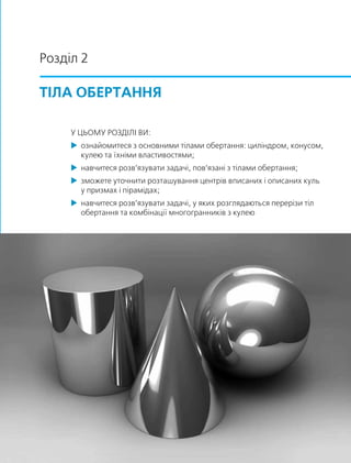 Розділ 2
ТІЛА ОБЕРТАННЯ
У ЦЬОМУ РОЗДІЛІ ВИ:
 ознайомитеся з основними тілами обертання: циліндром, конусом,
кулею та їхніми властивостями;
 навчитеся розв’язувати задачі, пов’язані з тілами обертання;
 зможете уточнити розташування центрів вписаних і описаних куль
у призмах і пірамідах;
 навчитеся розв’язувати задачі, у яких розглядаються перерізи тіл
обертання та комбінації многогранників з кулею
 