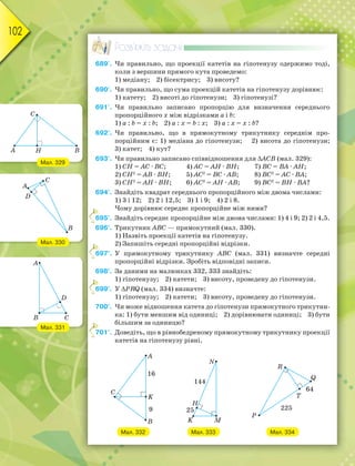 102
Розв’яжіть задачі
689'. Чи правильно, що проекції катетів на гіпотенузу одержимо тоді,
коли з вершини прямого кута проведемо:
1) медіану; 2) бісектрису; 3) висоту?
690'. Чи правильно, що сума проекцій катетів на гіпотенузу дорівнює:
1) катету; 2) висоті до гіпотенузи; 3) гіпотенузі?
691'. Чи правильно записано пропорцію для визначення середнього
пропорційного х між відрізками a і b:
1) a : b = х : b; 2) a : х = b : х; 3) a : х = х : b?
692'. Чи правильно, що в прямокутному трикутнику середнім про-
порційним є: 1) медіана до гіпотенузи; 2) висота до гіпотенузи;
3) катет; 4) кут?
693'. Чи правильно записано співвідношення для АСВ (мал. 329):
1) CH = АС · ВС; 4) АC = АH · ВH; 7) ВC = ВА · АH;
2) CH2
= АВ · ВH; 5) АC2
= ВС · АВ; 8) ВC2
= АС · ВА;
3) CH2
= АH · ВH; 6) АC2
= АH · АВ; 9) ВC2
= ВH · ВА?
694°. Знайдіть квадрат середнього пропорційного між двома числами:
1) 3 і 12; 2) 2 і 12,5; 3) 1 і 9; 4) 2 і 8.
Чому дорівнює середнє пропорційне між ними?
695°. Знайдіть середнє пропорційне між двома числами: 1) 4 і 9; 2) 2 і 4,5.
696°. Трикутник АВС — прямокутний (мал. 330).
1) Назвіть проекції катетів на гіпотенузу.
2) Запишіть середні пропорційні відрізки.
697°. У прямокутному трикутнику АВС (мал. 331) визначте середні
пропорційні відрізки. Зробіть відповідні записи.
698°. За даними на малюнках 332, 333 знайдіть:
1) гіпотенузу; 2) катети; 3) висоту, проведену до гіпотенузи.
699°. У PRQ (мал. 334) визначте:
1) гіпотенузу; 2) катети; 3) висоту, проведену до гіпотенузи.
700°. Чи може відношення катета до гіпотенузи прямокутного трикутни-
ка: 1) бути меншим від одиниці; 2) дорівнювати одиниці; 3) бути
більшим за одиницю?
701°. Доведіть, що в рівнобедреному прямокутному трикутнику проекції
катетів на гіпотенузу рівні.
Мал. 332 Мал. 333 Мал. 334
6
6
6
7
Мал. 329
Мал. 330
Мал. 331
 