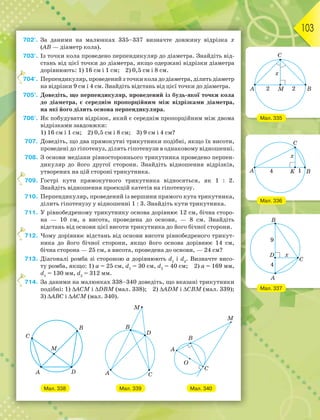 103
702°. За даними на малюнках 335–337 визначте довжину відрізка х
(АВ — діаметр кола).
703°. Із точки кола проведено перпендикуляр до діаметра. Знайдіть від-
стань від цієї точки до діаметра, якщо одержані відрізки діаметра
дорівнюють: 1) 16 см і 1 см; 2) 0,5 см і 8 см.
704°. Перпендикуляр, проведений з точки кола до діаметра, ділить діаметр
на відрізки 9 см і 4 см. Знайдіть відстань від цієї точки до діаметра.
705°. Доведіть, що перпендикуляр, проведений із будь-якої точки кола
до діаметра, є середнім пропорційним між відрізками діаметра,
на які його ділить основа перпендикуляра.
706°. Як побудувати відрізок, який є середнім пропорційним між двома
відрізками завдовжки:
1) 16 см і 1 см; 2) 0,5 см і 8 см; 3) 9 см і 4 см?
707. Доведіть, що два прямокутні трикутники подібні, якщо їх висоти,
проведені до гіпотенуз, ділять гіпотенузи в однаковому відношенні.
708. З основи медіани рівностороннього трикутника проведено перпен-
дикуляр до його другої сторони. Знайдіть відношення відрізків,
утворених на цій стороні трикутника.
709. Гострі кути прямокутного трикутника відносяться, як 1 : 2.
Знайдіть відношення проекцій катетів на гіпотенузу.
710. Перпендикуляр, проведений із вершини прямого кута трикутника,
ділить гіпотенузу у відношенні 1 : 3. Знайдіть кути трикутника.
711. У рівнобедреному трикутнику основа дорівнює 12 см, бічна сторо-
на — 10 см, а висота, проведена до основи, — 8 см. Знайдіть
відстань від основи цієї висоти трикутника до його бічної сторони.
712. Чому дорівнює відстань від основи висоти рівнобедреного трикут-
ника до його бічної сторони, якщо його основа дорівнює 14 см,
бічна сторона — 25 см, а висота, проведена до основи, — 24 см?
713. Діагоналі ромба зі стороною а дорівнюють d1
і d2
. Визначте висо-
ту ромба, якщо: 1) а = 25 см, d1
= 30 см, d2
= 40 см; 2) а = 169 мм,
d1
= 130 мм, d2
= 312 мм.
714. За даними на малюнках 338–340 доведіть, що вказані трикутники
подібні: 1) АСM і DВM (мал. 338); 2) ADM і СВM (мал. 339);
3) АBC і АCM (мал. 340).
Мал. 338 Мал. 339 Мал. 340
7
7
7
7
Мал. 335
Мал. 336
Мал. 337
 