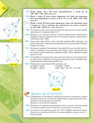 104
715. Якщо хорди АВ і СD кола перетинаються в точці М, то
АМ · ВМ = СМ · DМ. Доведіть.
716. Якщо з точки М поза колом проведено дві січні, що перетина-
ють коло відповідно в точках А, В, С і D, то АМ · ВМ = СМ · DМ.
Доведіть.
717. Якщо з точки М поза колом проведено січну, що перетинає коло
в точках А і В, та дотичну, що дотикається до кола в точці K,
то АМ · ВМ = KМ2
(мал. 341). Доведіть.
718. Чи можна в дане коло вписати (описати навколо нього) два подібні
трикутники з коефіцієнтом k  1?
719*. Доведіть, що квадрат добутку катетів прямокутного трикутника
дорівнює квадрату добутку його гіпотенузи на висоту, проведену до
гіпотенузи (мал. 342).
720*. Сума кутів при одній з основ трапеції дорівнює 90. Доведіть, що
висота трапеції є середнім пропорційним між проекціями її бічних
сторін на основу.
721*. Діагональ трапеції з основами а і 4а ділить її на два подібні трикут-
ники, у кожний з яких вписано коло. Радіус кола, що дотикається
до меншої основи трапеції, дорівнює 0,25а. Чому дорівнює радіус
другого кола?
722*. У гострий кут вписано три кола, причому середнє коло дотикається
до двох інших. Доведіть, що радіус середнього кола є середнім про-
порційним між радіусами крайніх кіл.
723*. Спираючись на малюнок 343, доведіть, що:
1) АDВ АСВ; 3) АDK АСВ;
2) ВАС ВDС; 4) АС · ВD = АВ · DС + АD · ВС.
Мал. 343
Проявіть компетентність
724. Спираючись на властивість проекцій катетів на гіпотенузу, можна
будувати висоту до гіпотенузи прямокутного трикутника без вико-
ристання транспортира чи косинця.
Поясніть, як це можна зробити.
725. Поясніть, як позначити дванадцять точок у вузлах сітки на папері
в клітинку, щоб ці точки лежали на колі радіуса 5 клітинок.
726. Із пункту В до перетину доріг АС і АD потрібно прокласти трасу.
Поясніть за малюнком 344, як це можна зробити, якщо пункт А —
недоступний.
7
Мал. 341
Мал. 342
 