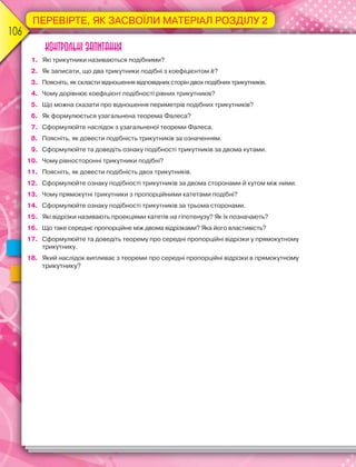 106006
ПЕРЕВІРТЕ, ЯК ЗАСВОЇЛИ МАТЕРІАЛ РОЗДІЛУ 2
Контрольні запитання
1. Які трикутники називаються подібними?
2. Як записати, що два трикутники подібні з коефіцієнтом k?
3. Поясніть, як скласти відношення відповідних сторін двох подібних трикутників.
4. Чому дорівнює коефіцієнт подібності рівних трикутників?
5. Що можна сказати про відношення периметрів подібних трикутників?
6. Як формулюється узагальнена теорема Фалеса?
7. Сформулюйте наслідок з узагальненої теореми Фалеса.
8. Поясніть, як довести подібність трикутників за означенням.
9. Сформулюйте та доведіть ознаку подібності трикутників за двома кутами.
10. Чому рівносторонні трикутники подібні?
11. Поясніть, як довести подібність двох трикутників.
12. Сформулюйте ознаку подібності трикутників за двома сторонами й кутом між ними.
13. Чому прямокутні трикутники з пропорційними катетами подібні?
14. Сформулюйте ознаку подібності трикутників за трьома сторонами.
15. Які відрізки називають проекціями катетів на гіпотенузу? Як їх позначають?
16. Що таке середнє пропорційне між двома відрізками? Яка його властивість?
17. Сформулюйте та доведіть теорему про середні пропорційні відрізки у прямокутному
трикутнику.
18. Який наслідок випливає з теореми про середні пропорційні відрізки в прямокутному
трикутнику?
 