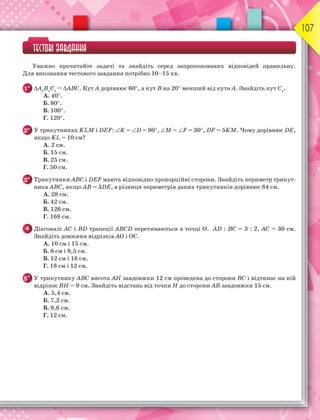 107
ТЕСТОВІ ЗАВДАННЯ
Уважно прочитайте задачі та знайдіть серед запропонованих відповідей правильну.
Для виконання тестового завдання потрібно 10–15 хв.
1° А1
В1
С1
АВС. Кут А дорівнює 60, а кут В на 20 менший від кута А. Знайдіть кут С1
.
A. 40.
Б. 80.
В. 100.
Г. 120.
2° У трикутниках KLM і DEF: K = D = 90, M = F = 30, DF = 5KM. Чому дорівнює DE,
якщо KL = 10 см?
А. 2 см.
Б. 15 см.
В. 25 см.
Г. 50 см.
3° Трикутники АВС і DEF мають відповідно пропорційні сторони. Знайдіть периметр трикут-
ника АВС, якщо АВ = 3DE, а різниця периметрів даних трикутників дорівнює 84 см.
А. 28 см.
Б. 42 см.
В. 126 см.
Г. 168 см.
4 Діагоналі АС і ВD трапеції АВСD перетинаються в точці О. АD : ВС = 3 : 2, АС = 30 см.
Знайдіть довжини відрізків АО і ОС.
А. 10 см і 15 см.
Б. 6 см і 9,5 см.
В. 12 см і 18 см.
Г. 18 см і 12 см.
5* У трикутнику АВС висота АН завдовжки 12 см проведена до сторони ВС і відтинає на ній
відрізок ВН = 9 см. Знайдіть відстань від точки Н до сторони АВ завдовжки 15 см.
А. 5,4 см.
Б. 7,2 см.
В. 9,6 см.
Г. 12 см.
 
