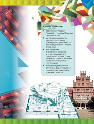 У розділі дізнаєтеся:
 про визначну теорему
геометрії — теорему Піфагора
та наслідки з неї;
 що таке синус, косинус,
тангенс гострого кута
прямокутного трикутника та
про співвідношення між його
сторонами;
 про алгоритми
знаходження за однією
зі сторін прямокутного
трикутника і гострим кутом
двох інших сторін, а за двома
сторонами трикутника —
гострих кутів;
 як застосовувати вивчені
алгоритми до розв’язування
геометричних задач і задач
практичного змісту
 