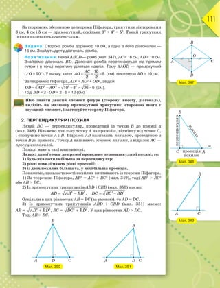 111
За теоремою, оберненою до теореми Піфагора, трикутник зі сторонами
3 см, 4 см і 5 см — прямокутний, оскільки 32
+ 42
= 52
. Такий трикутник
інколи називають єгипетським.
Задача. Сторона ромба дорівнює 10 см, а одна з його діагоналей —
16 см. Знайдіть другу діагональ ромба.
Розв’язання. Нехай АВСD — ромб (мал. 347), АС = 16 см, AD = 10 см.
Знайдемо діагональ BD. Діагоналі ромба перетинаються під прямим
кутом і в точці перетину діляться навпіл. Тому АОD — прямокутний
(О = 90). У ньому: катет
16
8
2 2
  
AC
AO (см), гіпотенуза АD = 10 см.
За теоремою Піфагора, АD2
= АО2
+ ОD2
, звідси:
2 2 2 2
10 8 36 6     OD AD AO (см).
Тоді ВD = 2 · ОD = 2 · 6 = 12 (см).
Щоб знайти деякий елемент фігури (сторону, висоту, діагональ),
виділіть на малюнку прямокутний трикутник, стороною якого є
шуканий елемент, і застосуйте теорему Піфагора.
2. ПЕРПЕНДИКУЛЯР І ПОХИЛА
Нехай ВС — перпендикуляр, проведений із точки В до прямої а
(мал. 348). Візьмемо довільну точку А на прямій а, відмінну від точки С,
і сполучимо точки А і В. Відрізок АВ називають похилою, проведеною з
точки В до прямої а. Точку А називають основою похилої, а відрізок АС —
проекцією похилої.
Похилі мають такі властивості.
Якщо з даної точки до прямої проведено перпендикуляр і похилі, то:
1) будь-яка похила більша за перпендикуляр;
2) рівні похилі мають рівні проекції;
3) із двох похилих більша та, у якої більша проекція.
Покажемо, що властивості похилих випливають із теореми Піфагора.
1) За теоремою Піфагора, АB2
= AС2
+ ВC2
(мал. 349), тоді АВ2
> ВС2
або АВ > ВС.
2) Із прямокутних трикутників АВD і СВD (мал. 350) маємо:
 AD AB BD2 2
,  2 2
DC BC BD .
Оскільки в цих рівностях АВ = ВС (за умовою), то AD = DC.
3) Із прямокутних трикутників АВD і СВD (мал. 351) маємо:
АВ = AD BD2 2
, ВC = DC BD2 2
. У цих рівностях АD > DC.
Тоді АВ > ВС.
Мал. 350 Мал. 351
Мал. 347
Мал. 348
Мал. 349
 
