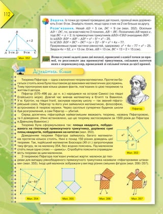112
Задача. Із точки до прямої проведено дві похилі, проекції яких дорівню-
ють 5 см і 9 см. Знайдіть похилі, якщо одна з них на 2 см більша за другу.
Розв’язання. Нехай АD = 5 см, DC = 9 см (мал. 352). Оскільки
АD < DC, то, за властивістю 3 похилих, АВ < BC. Позначимо АВ через х,
тоді ВС = х + 2. Із прямокутних трикутників АВD і СВD знаходимо ВD2
.
Із АВD: ВD2
= АВ2
– АD2
= х2
– 52
= х2
– 25.
Із СВD: ВD2
= ВС2
– DС2
= (х + 2)2
– 92
= х2
+ 4х – 77.
Прирівнявши праві частини рівностей, одержимо: х2
+ 4х – 77 = х2
– 25.
Звідси 4х = 52, х = 13 см. Отже, АВ = 13 см, ВС = 13 + 2 = 15 (см).
Якщо в умові задачі дано дві похилі, проведені з однієї точки до пря-
мої, то розгляньте два прямокутні трикутники, спільним катетом
яких є перпендикуляр, проведений зі спільної точки до цієї прямої.
Мал. 352
Теорема Піфагора — одна з визначних теорем математики. Протягом ба-
гатьох століть вона була поштовхом до важливих математичних досліджень.
Тому пропонуємо вам кілька цікавих фактів, пов’язаних із цією теоремою та
життям її автора.
Піфагор (570–496 рр. до н. е.) народився на острові Самосі (на півдні
Егейського моря). Довгий час вивчав математику в Єгипті та Вавилоні.
У м. Кротон, на півдні Італії, заснував наукову школу — так званий піфаго-
рійський союз. Піфагор та його учні займалися математикою, філософією,
астрономією й теорією музики. Через суспільні суперечки будинок школи
був розгромлений, а сам Піфагор — убитий.
Серед досягнень піфагорійців найвагомішим вважають теорему, названу Піфагоровою,
та її доведення. (Нині встановлено, що цю теорему застосовували за 1500 років до Піфагора
в Давньому Вавилоні.)
Теорема була сформульована так: площа квадрата, побудо-
ваного на гіпотенузі прямокутного трикутника, дорівнює сумі
площ квадратів, побудованих на катетах (мал. 353).
Доведенням теореми Піфагора займалось багато математи-
ків протягом кількох століть. Нині є понад 150 різних доведень цієї
теореми. Так, індійський математик Бхаскара (ХІІ ст.) запропонував
таку фігуру, як на малюнку 354, без жодних пояснень. Під малюнком
стоїть лише одне слово — «дивись». Спробуйте пояснити справедли-
вість теореми за цим малюнком.
З теоремою Піфагора пов’язані учнівські жарти: малюнок до тео-
реми для випадку рівнобедреного прямокутного трикутника називали «піфагоровими штана-
ми» (мал. 355). Іноді цей малюнок зображали у вигляді різних смішних фігурок (мал. 356 і 357).
Мал. 354 Мал. 355 Мал. 356 Мал. 357
Піфагор
Мал. 353
яких є перпендикуляр, п
Дізнайтеся більше
 