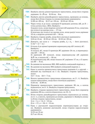114
739°. Знайдіть висоту рівностороннього трикутника, якщо його сторона
дорівнює: 1) 3 см; 2) 10 см; 3) a.
740°. Знайдіть висоту рівнобедреного трикутника, проведену до основи,
якщо його бічна сторона та основа відповідно дорівнюють:
1) 26 см і 20 см; 2) 17 см і 16 см; 3) 13 см і 10 см.
741°. Через точку A до кола з центром О проведено дотичну AB, де B —
точка дотику (мал. 361). Знайдіть:
1) радіус кола, якщо відрізок дотичної AB дорівнює 8 см, а відстань
від точки A до центра кола — 17 см;
2) відстань від точки A до центра кола, якщо радіус кола дорівнює
12 см, а відрізок дотичної AB — 16 см.
742°. Знайдіть сторону ромба, якщо його діагоналі дорівнюють:
1) 6 см і 8 см; 2) 18 см і 24 см; 3) 12 см і 16 см.
743°. Доведіть, що коли a — сторона ромба, d1
і d2
— його діагоналі,
то 4a2
= d1
2
+ d2
2
.
744°. З точки A до прямої проведено перпендикуляр AB і похилу AC.
Знайдіть:
1) похилу AC, якщо її проекція BC дорівнює 24 см, a перпендику-
ляр AB — 10 см;
2) проекцію BC похилої, якщо перпендикуляр AB дорівнює
8 3 см, а похила AC — 16 см;
3) перпендикуляр AB, якщо похила AC дорівнює 17 см, а її проек-
ція BC — 8 см.
745. За даними на малюнках 362, 363 знайдіть невідомий відрізок x.
746. За даними на малюнку 364 знайдіть невідомий відрізок x.
747. Один із катетів прямокутного трикутника дорівнює b, а другий —
менший від гіпотенузи на 1 см. Знайдіть сторони трикутника,
якщо:
1) b = 5 см; 2) b = 7 см.
748. Катети прямокутного трикутника відносяться, як 3 : 4. Знайдіть
катети трикутника, якщо його гіпотенуза дорівнює:
1) 25 см; 2) 20 см.
749. Периметр прямокутного трикутника дорівнює 36 см, а катети
відносяться, як 3 : 4. Знайдіть сторони трикутника.
750. Знайдіть сторони прямокутного трикутника, якщо його периметр
дорівнює 80 см, а катети відносяться, як 15 : 8.
751. Бічна сторона рівнобедреного трикутника відноситься до основи,
як m : n, а висота, проведена до основи, дорівнює h. Знайдіть основу
та бічну сторону трикутника, якщо:
1) m = 5, n = 6, h = 12 см;
2) m = 17, n = 16, h = 15 см.
752. Одна з діагоналей паралелограма перпендикулярна до сторо-
ни. Знайдіть довжини діагоналей, якщо сторони паралелограма
дорівнюють:
1) 15 см і 9 см;
2) 7 см і 25 см.
7
7
7
7
7
7
Мал. 361
Мал. 362
Мал. 363
Мал. 364
 