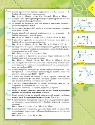 115
753. Основи прямокутної трапеції дорівнюють а і b, а висота — h.
Знайдіть більшу бічну сторону, якщо:
1) а = 4 см, b = 12 см, h = 6 см; 2) а = 35 см, b = 15 см, h = 21 см.
754. Доведіть, що в прямокутній трапеції різниця квадратів діагоналей
дорівнює різниці квадратів основ.
755. За даними на малюнках 365, 366 знайдіть невідомий елемент x
рівнобічної трапеції ABCD.
756. За даними на малюнку 367 знайдіть невідомий елемент x рівнобіч-
ної трапеції ABCD.
757. Основи рівнобічної трапеції дорівнюють а і b, а висота — h.
Знайдіть діагональ трапеції, якщо:
1) а = 6 см, b = 18 см, h = 16 см; 2) а = 16 см, b = 8 см, h = 5 см.
758. У рівнобічну трапецію з основами а і b вписано коло радіуса r.
Знайдіть бічну сторону трапеції, якщо:
1) а = 2 см, b = 18 см, r = 3 см; 2) а = 32 см, b = 18 см, r = 12 см.
759. Висота ромба, проведена з вершини тупого кута, ділить сторону на
відрізки b і с, рахуючи від вершини гострого кута. Знайдіть радіус
кола, вписаного в ромб, якщо:
1) b = 6 см, с = 4 см; 2) b = 5 см, с = 8 см.
760. У колі радіуса r проведено паралельні хорди завдовжки а і b.
Знайдіть відстань між хордами, якщо:
1) r = 25 см, а = 40 см, b = 48 см; 2) r = 65 см, а = 120 см, b = 32 см.
761. Два кола радіусів 2 см і 8 см дотикаються зовнішньо. Знайдіть дов-
жину відрізка їх зовнішньої спільної дотичної, що лежить між точ-
ками дотику (мал. 368).
762. З точки до прямої проведено дві похилі. Одна з них дорівнює 13 см,
а її проекція — 12 см. Знайдіть довжину другої похилої, якщо вона
утворює з прямою кут: 1) 30; 2) 45.
763. З точки, що лежить на відстані 12 см від прямої, проведено дві
похилі, завдовжки 13 см і 20 см. Знайдіть відстань між основами
цих похилих. Скільки розв’язків має задача?
764. З точки до прямої проведено дві похилі, завдовжки 10 см і 17 см.
Їх проекції відносяться, як 2 : 5. Знайдіть:
1) проекції похилих; 2) відстань від точки до прямої.
765. Якщо дві похилі, проведені до прямої з однієї точки, мають рівні
проекції, то вони рівні між собою. Доведіть.
766. Якщо з однієї точки до прямої проведено дві похилі, то більша
похила має й більшу проекцію на цю пряму. Доведіть.
767*. У прямокутному трикутнику медіана й висота, проведені з верши-
ни прямого кута, дорівнюють m і n. Знайдіть периметр трикутни-
ка, якщо:
1) m = 25 см, n = 24 см; 2) m = 17 см, n = 15 см.
768*. У прямокутному трикутнику один катет дорівнює b см, а сума гіпо-
тенузи і другого катета на n см більша. Знайдіть гіпотенузу і другий
катет, якщо:
1) b = 60, n = 12; 2) b = 35, n = 14.
7
7
7
7
7
Мал. 365
Мал. 366
Мал. 367
Мал. 368
 