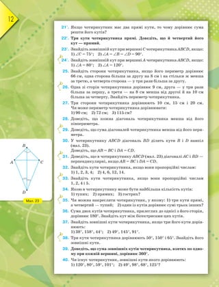 12
21°. Якщо чотирикутник має два прямі кути, то чому дорівнює сума
решти його кутів?
22°. Три кути чотирикутника прямі. Доведіть, що й четвертий його
кут — прямий.
23°. Знайдіть зовнішній кут при вершині С чотирикутника ABCD, якщо:
1) C = 75; 2) А = В = D = 90.
24°. Знайдіть зовнішній кут при вершині А чотирикутника ABCD, якщо:
1) А = 80; 2) А = 120.
25. Знайдіть сторони чотирикутника, якщо його периметр дорівнює
66 см, одна сторона більша за другу на 8 см і на стільки ж менша
за третю, а четверта сторона — у три рази більша за другу.
26. Одна зі сторін чотирикутника дорівнює 9 см, друга — у три рази
більша за першу, а третя — на 8 см менша від другої й на 10 см
більша за четверту. Знайдіть периметр чотирикутника.
27. Три сторони чотирикутника дорівнюють 10 см, 15 см і 20 см.
Чи може периметр чотирикутника дорівнювати:
1) 90 см; 2) 72 см; 3) 115 см?
28. Доведіть, що кожна діагональ чотирикутника менша від його
півпериметра.
29. Доведіть, що сума діагоналей чотирикутника менша від його пери-
метра.
30. У чотирикутнику ABCD діагональ BD ділить кути B і D навпіл
(мал. 23).
Доведіть, що AB = BC і DA = CD.
31. Доведіть, що в чотирикутнику ABCD (мал. 23) діагоналі AC і BD —
перпендикулярні, якщо AB = BC і DA = CD.
32. Знайдіть кути чотирикутника, якщо вони пропорційні числам:
1) 1, 2, 3, 4; 2) 4, 6, 12, 14.
33. Знайдіть кути чотирикутника, якщо вони пропорційні числам
1, 2, 4 і 5.
34. Якою в чотирикутнику може бути найбільша кількість кутів:
1) тупих; 2) прямих; 3) гострих?
35. Чи можна накреслити чотирикутник, у якому: 1) три кути прямі,
а четвертий — тупий; 2) один із кутів дорівнює сумі трьох інших?
36. Сума двох кутів чотирикутника, прилеглих до однієї з його сторін,
дорівнює 180. Знайдіть кут між бісектрисами цих кутів.
37. Знайдіть зовнішні кути чотирикутника, якщо три його кути дорів-
нюють:
1) 38, 158, 44; 2) 49, 145, 91.
38. Три кути чотирикутника дорівнюють 50, 150 і 65. Знайдіть його
зовнішні кути.
39. Доведіть, що сума зовнішніх кутів чотирикутника, взятих по одно-
му при кожній вершині, дорівнює 360.
40. Чи існує чотирикутник, зовнішні кути якого дорівнюють:
1) 120, 80, 59, 101; 2) 49, 98, 68, 125?
2
2
2
3
3
3
3
Мал. 23
D
B
A C
 