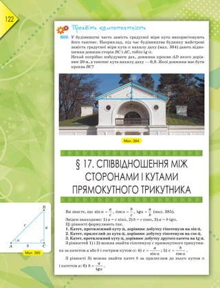122
Проявіть компетентність
809. У будівництві часто замість градусної міри кута використовують
його тангенс. Наприклад, під час будівництва будинку майстрові
замість градусної міри кута  нахилу даху (мал. 384) дають відно-
шення довжин сторін BC і AC, тобто tg .
Нехай потрібно побудувати дах, довжина крокви AD якого дорів-
нює 20 м, а тангенс кута нахилу даху — 0,8. Якої довжини має бути
кроква BC?
Мал. 384
§ 17. СПІВВІДНОШЕННЯ МІЖ
СТОРОНАМИ І КУТАМИ
ПРЯМОКУТНОГО ТРИКУТНИКА
Ви знаєте, що  
a
c
sin ,  
b
c
cos ,  
a
b
tg (мал. 385).
Звідси знаходимо: 1) a = c sin, 2) b = c cos, 3) a = b tg.
Ці рівності формулюють так.
1. Катет, протилежний куту , дорівнює добутку гіпотенузи на sin .
2. Катет, прилеглий до кута , дорівнює добутку гіпотенузи на cos .
3. Катет, протилежний куту , дорівнює добутку другого катета на tg .
З рівностей 1) і 2) можна знайти гіпотенузу с прямокутного трикутни-
ка за катетом a або b і гострим кутом : 4) 

a
c
sin
; 5) 

b
c
cos
.
З рівності 3) можна знайти катет b за прилеглим до нього кутом 
і катетом а: 6) 

a
b
tg
.
Мал. 385
 