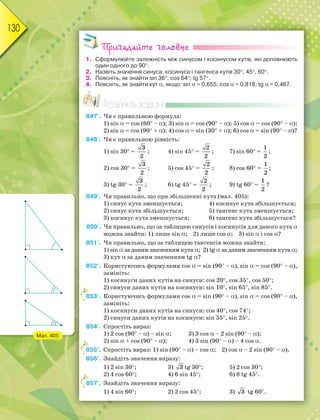 130
Пригадайте головне
1. Сформулюйте залежність між синусом і косинусом кутів, які доповнюють
один одного до 90.
2. Назвіть значення синуса, косинуса і тангенса кутів 30, 45, 60.
3. Поясніть, як знайти sin 36; cos 64; tg 57.
4. Поясніть, як знайти кут, якщо: sin = 0,655; cos = 0,818; tg = 0,467.
Розв’яжіть задачі
847'. Чи є правильною формула:
1) sin = cos (60 –); 3) sin = cos (90 –); 5) cos = cos (90 –);
2) sin = cos (90 +); 4) cos = sin (30 +); 6) cos = sin (90 –)?
848'. Чи є правильною рівність:
1) sin 30 =
3
2
; 4) sin 45 =
2
2
; 7) sin 60 =
1
2
;
2) cos 30 =
3
2
; 5) cos 45 =
2
2
; 8) cos 60 =
1
2
;
3) tg 30 =
3
2
; 6) tg 45 =
2
2
; 9) tg 60 =
1
2
?
849'. Чи правильно, що при збільшенні кута (мал. 405):
1) синус кута зменшується; 4) косинус кута збільшується;
2) синус кута збільшується; 5) тангенс кута зменшується;
3) косинус кута зменшується; 6) тангенс кута збільшується?
850'. Чи правильно, що за таблицею синусів і косинусів для даного кута
можна знайти: 1) лише sin; 2) лише cos; 3) sin і cos?
851'. Чи правильно, що за таблицею тангенсів можна знайти:
1) sinза даним значенням кута; 2) tg за даним значенням кута;
3) кут за даним значенням tg?
852°. Користуючись формулами cos = sin (90 –), sin = cos (90 –),
замініть:
1) косинуси даних кутів на синуси: cos 20, cos 35, cos 50;
2) синуси даних кутів на косинуси: sin 10, sin 65, sin 85.
853°. Користуючись формулами cos = sin (90 –), sin = cos (90 –),
замініть:
1) косинуси даних кутів на синуси: cos 40, cos 74;
2) синуси даних кутів на косинуси: sin 55, sin 25.
854°. Спростіть вираз:
1) 2 cos (90 –) – sin; 3) 3 cos – 2 sin (90 –);
2) sin + cos (90 –); 4) 3 sin (90 –) – 4 cos.
855°. Спростіть вираз: 1) sin (90 –) – cos; 2) cos – 2 sin (90 –).
856°. Знайдіть значення виразу:
1) 2 sin 30; 3) 3 tg 30; 5) 2 cos 30;
2) 4 cos 60; 4) 6 sin 45; 6) 8 tg 45.
857°. Знайдіть значення виразу:
1) 4 sin 60; 2) 2 cos 45; 3) 3 tg 60.
8
8
8
Мал. 405
 