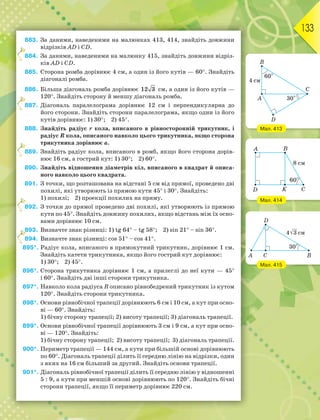 133
883. За даними, наведеними на малюнках 413, 414, знайдіть довжини
відрізків AD і CD.
884. За даними, наведеними на малюнку 415, знайдіть довжини відріз-
ків AD і CD.
885. Сторона ромба дорівнює 4 см, а один із його кутів — 60. Знайдіть
діагоналі ромба.
886. Більша діагональ ромба дорівнює 12 3 см, а один із його кутів —
120. Знайдіть сторону й меншу діагональ ромба.
887. Діагональ паралелограма дорівнює 12 см і перпендикулярна до
його сторони. Знайдіть сторони паралелограма, якщо один із його
кутів дорівнює: 1) 30; 2) 45.
888. Знайдіть радіус r кола, вписаного в рівносторонній трикутник, і
радіус R кола, описаного навколо цього трикутника, якщо сторона
трикутника дорівнює а.
889. Знайдіть радіус кола, вписаного в ромб, якщо його сторона дорів-
нює 16 см, а гострий кут: 1) 30; 2) 60.
890. Знайдіть відношення діаметрів кіл, вписаного в квадрат й описа-
ного навколо цього квадрата.
891. З точки, що розташована на відстані 5 см від прямої, проведено дві
похилі, які утворюють із прямою кути 45 і 30. Знайдіть:
1) похилі; 2) проекції похилих на пряму.
892. З точки до прямої проведено дві похилі, які утворюють із прямою
кути по 45. Знайдіть довжину похилих, якщо відстань між їх осно-
вами дорівнює 10 см.
893. Визначте знак різниці: 1) tg 64 – tg 58; 2) sin 21 – sin 36.
894. Визначте знак різниці: cos 51 – cos 41.
895*. Радіус кола, вписаного в прямокутний трикутник, дорівнює 1 см.
Знайдіть катети трикутника, якщо його гострий кут дорівнює:
1) 30; 2) 45.
896*. Сторона трикутника дорівнює 1 см, а прилеглі до неї кути — 45
і 60. Знайдіть дві інші сторони трикутника.
897*. Навколо кола радіуса R описано рівнобедрений трикутник із кутом
120. Знайдіть сторони трикутника.
898*. Основи рівнобічної трапеції дорівнюють 6 см і 10 см, а кут при осно-
ві — 60. Знайдіть:
1) бічну сторону трапеції; 2) висоту трапеції; 3) діагональ трапеції.
899*. Основи рівнобічної трапеції дорівнюють 3 см і 9 см, а кут при осно-
ві — 120. Знайдіть:
1) бічну сторону трапеції; 2) висоту трапеції; 3) діагональ трапеції.
900*. Периметр трапеції — 144 см, а кути при більшій основі дорівнюють
по 60. Діагональ трапеції ділить її середню лінію на відрізки, один
з яких на 16 см більший за другий. Знайдіть основи трапеції.
901*. Діагональ рівнобічної трапеції ділить її середню лінію у відношенні
5 : 9, а кути при меншій основі дорівнюють по 120. Знайдіть бічні
сторони трапеції, якщо її периметр дорівнює 220 см.
8
8
8
8
8
8
Мал. 413
Мал. 414
Мал. 415
 