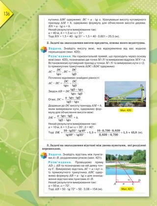136
кутника ABC одержимо: BC = a · tg. Урахувавши висоту кутомірного
приладу AM = h, одержимо формулу для обчислення висоти дерева:
BN = a · tg + h.
Нехай результати вимірювання такі:
a = 40 м, h = 1,5 м і = 31.
Тоді BN = 1,5 + 40 · tg 31  1,5 + 40 · 0,601  25,5 (м).
2. Задачі на знаходження висоти предмета, основа якого недоступна.
Задача. Знайдіть висоту вежі, яка відокремлена від вас водною
перешкодою (мал. 420).
Розв’язання. На горизонтальній прямій, що проходить через основу
вежі (мал. 420), позначаємо дві точки M і N та вимірюємо відрізок MN = a.
Встановлюємо кутомірний прилад у точках M і N та вимірюємо кути і .
Із прямокутних трикутників ADC і BDC одержимо:
AC =
tg
DC

, BC =
tg
DC

.
Почленно віднімемо знайдені рівності:
AC – BC =
tg tg
DC DC

 
.
Звідси AB = DC
tg tg
tg tg
  
  
.
Отже, DС =
tg tg
tg tg
a    
  
.
Додавши до DC висоту приладу AM = h,
яким вимірювали кути, одержимо фор-
мулу для обчислення висоти вежі:
DK =
tg tg
tg tg
a    
  
+ h.
Нехай результати вимірювання такі:
a = 10 м, h = 1,5 м і = 35,  = 40.
Тоді
     
    
   
DK
10 tg35 tg40 10 0,700 0,839
1,5 1,5 43,8
tg40 tg35 0,839 0,700
(м).
3. Задачі на знаходження відстані між двома пунктами, які розділені
перешкодою.
Задача. Знайдіть відстань між пункта-
ми A і B, розділеними річкою (мал. 421).
Розв’язання. Провішуємо пряму
AD  AB та позначаємо на ній деяку точ-
ку C. Вимірюємо відстань AC = a і кут.
Із прямокутного трикутника ABC одер-
жимо формулу AB = a · tg для знаход-
ження відстані між пунктами A і B.
Нехай результати вимірювання такі:
a = 50 м, = 72.
Тоді AB = 50 · tg 72  50 · 3,08  154 (м).
Мал. 420
Мал. 421
 