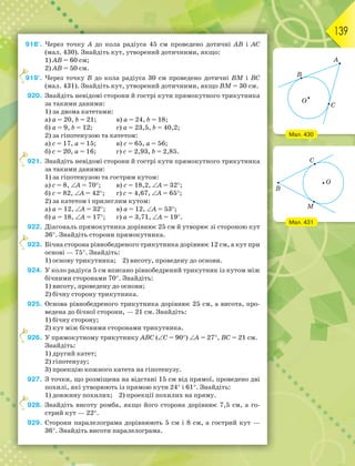 139
918°. Через точку А до кола радіуса 45 см проведено дотичні АВ і АС
(мал. 430). Знайдіть кут, утворений дотичними, якщо:
1) АВ = 60 см;
2) АВ = 50 см.
919°. Через точку В до кола радіуса 30 см проведено дотичні ВМ і ВС
(мал. 431). Знайдіть кут, утворений дотичними, якщо ВМ = 30 см.
920. Знайдіть невідомі сторони й гострі кути прямокутного трикутника
за такими даними:
1) за двома катетами:
а) а = 20, b = 21; в) а = 24, b = 18;
б) а = 9, b = 12; г) а = 23,5, b = 40,2;
2) за гіпотенузою та катетом:
а) с = 17, а = 15; в) с = 65, а = 56;
б) с = 20, а = 16; г) с = 2,93, b = 2,85.
921. Знайдіть невідомі сторони й гострі кути прямокутного трикутника
за такими даними:
1) за гіпотенузою та гострим кутом:
а) с = 8, А = 70; в) с = 18,2, А = 32;
б) с = 82, А = 42; г) с = 4,67, А = 65;
2) за катетом і прилеглим кутом:
а) а = 12, А = 32; в) а = 12, А = 53;
б) а = 18, А = 17; г) а = 3,71, А = 19.
922. Діагональ прямокутника дорівнює 25 см й утворює зі стороною кут
36. Знайдіть сторони прямокутника.
923. Бічна сторона рівнобедреного трикутника дорівнює 12 см, а кут при
основі — 75. Знайдіть:
1) основу трикутника; 2) висоту, проведену до основи.
924. У коло радіуса 5 см вписано рівнобедрений трикутник із кутом між
бічними сторонами 70. Знайдіть:
1) висоту, проведену до основи;
2) бічну сторону трикутника.
925. Основа рівнобедреного трикутника дорівнює 25 см, а висота, про-
ведена до бічної сторони, — 21 см. Знайдіть:
1) бічну сторону;
2) кут між бічними сторонами трикутника.
926. У прямокутному трикутнику ABC (C = 90) A = 27, BC = 21 см.
Знайдіть:
1) другий катет;
2) гіпотенузу;
3) проекцію кожного катета на гіпотенузу.
927. З точки, що розміщена на відстані 15 см від прямої, проведено дві
похилі, які утворюють із прямою кути 24 і 61. Знайдіть:
1) довжину похилих; 2) проекції похилих на пряму.
928. Знайдіть висоту ромба, якщо його сторона дорівнює 7,5 см, а го-
стрий кут — 22.
929. Сторони паралелограма дорівнюють 5 см і 8 см, а гострий кут —
36. Знайдіть висоти паралелограма.
9
9
9
9
9
Мал. 430
Мал. 431
 