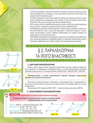 14
1) Чому дорівнює сума відстаней від заводу до даних пунктів, якщо
завод побудують в одному із цих населених пунктів? Чи може ця
відстань бути найменшою?
2) Чому дорівнює сума відстаней від заводу до даних пунктів, якщо
завод побудують посередині між двома із цих чотирьох населених
пунктів? Чи може ця відстань бути найменшою?
3) У якому місці потрібно побудувати завод, щоб сума відстаней від
нього до всіх чотирьох даних пунктів була найменшою?
4) Розробіть найкоротший маршрут заводського автобуса перед по-
чатком робочого дня, якщо він вирушає з території заводу, у кож-
ному населеному пункті забирає робітників на одній зупинці та
привозить усіх разом на завод.
5) Розробітьнайкоротшиймаршрутзаводськогоавтобусапісляробочого
дня,якщовінвирушаєзтериторіїзаводу,укожномунаселеномупункті
висаджує робітників на одній зупинці й не повертається на завод.
§ 2. ПАРАЛЕЛОГРАМ
ТА ЙОГО ВЛАСТИВОСТІ
1. ЩО ТАКЕ ПАРАЛЕЛОГРАМ
Якщо пару паралельних прямих перетнемо другою парою паралель-
них прямих, то одержимо чотирикутник, у якому протилежні сторони
попарно паралельні. У чотирикутнику АВСD (мал. 30) AD || BC і АВ || DС.
Чотирикутник, у якому протилежні сторони попарно паралельні,
називається паралелограмом.
Висотою паралелограма називають перпендикуляр, проведений із
будь-якої точки однієї сторони до паралельної їй сторони (або до її про-
довження).
На малюнку 31 відрізки ВМ і ВN — висоти паралелограма АВСD.
2. ВЛАСТИВОСТІ ПАРАЛЕЛОГРАМА
Мал. 30
Мал. 31
B
A
C
D
B C
A M D
N
(властивість сторін і кутів паралелограма).
У паралелограмі: 1) протилежні сторони попарно рівні;
2) протилежні кути попарно рівні.
Д а н о: АВСD — паралелограм (мал. 32).
Д о в е с т и: 1) АВ = DС, ВС = АD;
2) А = С, В = D.
Д о в е д е н н я. Проведемо діагональ АС
(мал. 33). Розглянемо АВС і СDА. У них
ТЕОРЕМА
Мал. 32
B
A
C
D
Мал. 33
B
A
C
D
 