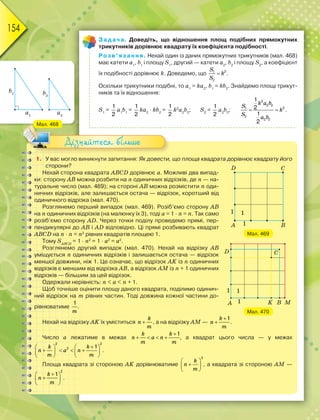 154
Задача. Доведіть, що відношення площ подібних прямокутних
трикутників дорівнює квадрату їх коефіцієнта подібності.
Розв’язання. Нехай один із даних прямокутних трикутників (мал. 468)
має катети а1
, b1
і площу S1
, другий — катети а2
, b2
і площу S2
, а коефіцієнт
їх подібності дорівнює k. Доведемо, що 
S
k
S
21
2
.
Оскільки трикутники подібні, то а1
= kа2
, b1
= kb2
. Знайдемо площі трикут-
ників та їх відношення:
S1
=
1
2
а1
b1
=
1
2
kа2
· kb2
=
1
2
k2
а2
b2
; S2
=
1
2
а2
b2
;
2
2 2
21
2
2 2
1
2
1
2
 
k a b
S
k
S
a b
.
1. У вас могло виникнути запитання: Як довести, що площа квадрата дорівнює квадрату його
сторони?
Нехай сторона квадрата ABCD дорівнює а. Можливі два випад-
ки: сторону АВ можна розбити на n одиничних відрізків, де n — на-
туральне число (мал. 469); на стороні АВ можна розмістити n оди-
ничних відрізків, але залишається остача — відрізок, коротший від
одиничного відрізка (мал. 470).
Розглянемо перший випадок (мал. 469). Розіб’ємо сторону АВ
на n одиничних відрізків (на малюнку їх 3), тоді а = 1 · n = n. Так само
розіб’ємо сторону АD. Через точки поділу проведемо прямі, пер-
пендикулярні до АВ і АD відповідно. Ці прямі розбивають квадрат
ABCD на n · n = n2
рівних квадратів площею 1.
Тому SАВСD
= 1 · n2
= 1 · а2
= а2
.
Розглянемо другий випадок (мал. 470). Нехай на відрізку АВ
уміщується n одиничних відрізків і залишається остача — відрізок
меншої довжини, ніж 1. Це означає, що відрізок AK із n одиничних
відрізків є меншим від відрізка АВ, а відрізок АМ із n + 1 одиничних
відрізків — більшим за цей відрізок.
Одержали нерівність: n < a < n + 1.
Щоб точніше оцінити площу даного квадрата, поділимо одинич-
ний відрізок на m рівних частин. Тоді довжина кожної частини до-
рівнюватиме
1
m
.
Нехай на відрізку AK їх уміститься 
k
n
m
, а на відрізку AM —
1

k
n
m
.
Число а лежатиме в межах
1
   
k k
n a n
m m
, а квадрат цього числа — у межах
2 2
2 1   
      
   
k k
n a n
m m
.
Площа квадрата зі стороною AK дорівнюватиме
2
 
 
 
k
n
m
, а квадрата зі стороною АМ —
2
1 
 
 
k
n
m
.
Мал. 469
Мал. 470
Дізнайтеся більше
Мал. 468
 