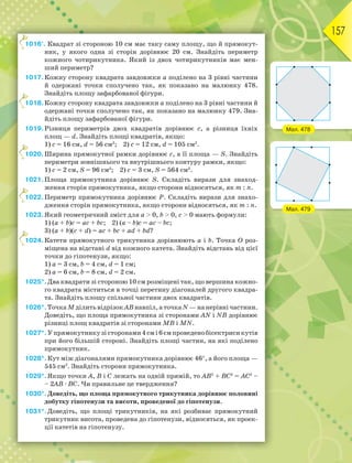 157
1016°. Квадрат зі стороною 10 см має таку саму площу, що й прямокут-
ник, у якого одна зі сторін дорівнює 20 см. Знайдіть периметр
кожного чотирикутника. Який із двох чотирикутників має мен-
ший периметр?
1017.Кожну сторону квадрата завдовжки а поділено на 3 рівні частини
й одержані точки сполучено так, як показано на малюнку 478.
Знайдіть площу зафарбованої фігури.
1018.Кожну сторону квадрата завдовжки а поділено на 3 рівні частини й
одержані точки сполучено так, як показано на малюнку 479. Зна-
йдіть площу зафарбованої фігури.
1019.Різниця периметрів двох квадратів дорівнює с, а різниця їхніх
площ — d. Знайдіть площі квадратів, якщо:
1) с = 16 см, d = 56 см2
; 2) с = 12 см, d = 105 см2
.
1020.Ширина прямокутної рамки дорівнює с, а її площа — S. Знайдіть
периметри зовнішнього та внутрішнього контуру рамки, якщо:
1) с = 2 см, S = 96 см2
; 2) с = 3 см, S = 564 см2
.
1021.Площа прямокутника дорівнює S. Складіть вирази для знаход-
ження сторін прямокутника, якщо сторони відносяться, як m : n.
1022.Периметр прямокутника дорівнює Р. Складіть вирази для знахо-
дження сторін прямокутника, якщо сторони відносяться, як m : n.
1023.Який геометричний зміст для a > 0, b > 0, c > 0 мають формули:
1) (a + b)c = ac + bc; 2) (a – b)c = ac – bc;
3) (a + b)(c + d) = ac + bc + ad + bd?
1024.Катети прямокутного трикутника дорівнюють а і b. Точка О роз-
міщена на відстані d від кожного катета. Знайдіть відстань від цієї
точки до гіпотенузи, якщо:
1) а = 3 см, b = 4 см, d = 1 см;
2) а = 6 см, b = 8 см, d = 2 см.
1025*.Два квадрати зі стороною 10 см розміщені так, що вершина кожно-
го квадрата міститься в точці перетину діагоналей другого квадра-
та. Знайдіть площу спільної частини двох квадратів.
1026*.Точка М ділить відрізок АВ навпіл, а точка N — на нерівні частини.
Доведіть, що площа прямокутника зі сторонами АN і NВ дорівнює
різниці площ квадратів зі сторонами МВ і МN.
1027*.Упрямокутникузісторонами4смі6смпроведенобісектрисикутів
при його більшій стороні. Знайдіть площі частин, на які поділено
прямокутник.
1028*.Кут між діагоналями прямокутника дорівнює 46, а його площа —
545 см2
. Знайдіть сторони прямокутника.
1029*.Якщо точки А, В і С лежать на одній прямій, то АВ2
+ ВС2
= АС2
–
– 2АВ · ВС. Чи правильне це твердження?
1030*.Доведіть, що площа прямокутного трикутника дорівнює половині
добутку гіпотенузи та висоти, проведеної до гіпотенузи.
1031*.Доведіть, що площі трикутників, на які розбиває прямокутний
трикутник висота, проведена до гіпотенузи, відносяться, як проек-
ції катетів на гіпотенузу.
1
1
1
1
1
Мал. 478
Мал. 479
 