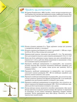 158
Проявіть компетентність
1032. За картою України (мал. 480) з’ясуйте, з яких частин складається пло-
щаУкраїни;якачастинамаєнайменшуплощу,найбільшуплощу.Яку
частину площі України становить площа області, у якій ви мешкаєте?
Мал. 480
1033.Площа ділянки дорівнює 6 а. Чому дорівнює площа цієї ділянки
у квадратних метрах; у гектарах?
1034.Ділянка прямокутної форми на плані в масштабі 1 : 100 має сторо-
ни 10 см і 25 см. Яка площа цієї ділянки?
1035. Прямокутний шматок лінолеуму має розмір 9  4 м. Чи вистачить
його для покриття підлоги у двох кімнатах розмірами 2  8 м і 4  5 м?
1036.Якою має бути найменша площа гаража для двох автомобілів роз-
мірами 4,5  1,8 м, щоб між обома машинами та машинами і стіна-
ми залишався прохід завширшки 1 м?
1037.Проведіть необхідні вимірювання та розрахуйте, яку кількість
рулонів шпалер (без підгонки малюнка) необхідно придбати для
ремонту кімнати у вас удома, якщо рулон має довжину 10,5 м
і ширину 0,6 м.
1038.Проведіть необхідні вимірювання та розрахуйте, яку кількість
кахельної плитки розмірами 20  30 см необхідно придбати для
ремонту ванної кімнати у вас удома.
1039.Проведіть необхідні вимірювання та розрахуйте, яку кількість пар-
кетних дощечок прямокутної форми розмірами 30  5 см необхідно
придбати для настилання паркету в кімнаті у вас удома.
1040.Проведіть необхідні вимірювання та розрахуйте, яку кількість ла-
мінату прямокутної форми розмірами 138  19,5 см необхідно при-
дбати для його настилання в кімнаті у вас удома.
1041.Площу фігури можна визначити способом зважування. Для цього
фігуру креслять на аркуші цупкого паперу або картону та вирізають
за контуром. З того самого матеріалу вирізають квадрат певних
розмірів. Потім порівнюють масу обох фігур. Поясніть, на чому
ґрунтується такий спосіб.
 