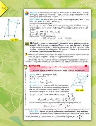 160
Задача. У паралелограмі сторони дорівнюють 8 см і 6,4 см, а висота,
проведена до більшої сторони, — 6 см. Знайдіть висоту паралелограма,
проведену до меншої його сторони.
Розв’язання. Нехай ABCD — даний паралелограм (мал. 483), у яко-
му AB = 6,4 см, BС = 8 см, DМ = 6 см.
Потрібно знайти висоту DН.
Площу паралелограма ABCD можна виразити двома способами: як до-
буток сторони ВС на висоту DМ і як добуток сторони АВ на висоту DН.
Звідси:
SАВСD
= ВС · DМ = 8 · 6 = 48 (см2
), (1)
SАВСD
= АВ · DН. (2)
Із рівностей (1) і (2) одержуємо:
DН = SАВСD
: АВ = 48 : 6,4 = 7,5 (см).
Щоб знайти довжину невідомої сторони або висоти паралелограма,
виразіть його площу двома способами: через одну із двох суміжних
сторін паралелограма та висоту, проведену до неї, та через іншу
суміжну сторону та відповідну їй висоту. Складіть і розв’яжіть
рівняння відносно шуканої величини.
Чи можна знайти площу ромба за стороною та висотою, проведеною до
неї? Так, оскільки ромб — окремий вид паралелограма.
Ви знаєте, як знаходити площу прямокутного трикутника за його ка-
тетами. Скористаємося цим, щоб вивести ще одну формулу площі ромба.
(про площу ромба за його діагоналями).
Ïëîùà ðîìáà äîðіâíþє ïîëîâèíі äîáóòêó éîãî äіàãîíàëåé.
Д а н о: ABCD — ромб (мал. 484),
АС і ВD — діагоналі,
AС = d1
, ВD = d2
.
Д о в е с т и: SАВСD
=
1
2
d1
d2
.
Д о в е д е н н я. У ромбі ABCD всі сторони рівні.
Його діагоналі АС і ВD взаємно перпендикуляр-
ні й у точці перетину діляться навпіл. Тому вони
розбивають ромб на чотири рівні прямокутні
трикутники АВО, СВО, СDО і АDО з катетами 1
2
d
і 2
2
d
.
SАВО
= SСВО
= SСDО
= SАDО
=
1
2
· 1
2
d
· 2
2
d
=
d d1 2
8
.
Оскільки площа ромба дорівнює сумі площ цих трикутників, то
SАВСD
= 4SАВО
= 1 2
4
8

d d
=
1
2
d1
d2
.
НАСЛІДОК. Площа квадрата дорівнює половині квадрата його діагоналі.
Твердження випливає з того, що квадрат є окремим видом ромба й має
рівні діагоналі d. Отже, якщо d — діагональ квадрата, то S =
1
2
d2
.
ТЕОРЕМА
Мал. 484
Мал. 483
 