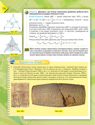166
Задача. Доведіть, що площа трикутника дорівнює добутку його
півпериметра на радіус вписаного кола.
Розв’язання. Нехай ABC — даний трикутник (мал. 497), у якому
BС = а, AС = b, AB = с, р =
1
2
(а + b + с) — півпериметр, точка О — центр
вписаного кола, r — радіус вписаного кола.
Доведемо, що SАВС
= рr.
З’єднаємо відрізками вершини трикутника АВС із центром О вписано-
го в нього кола (мал. 498). Утворилися три трикутники ВОС, АОС і АОВ.
У кожному з них радіус вписаного кола r є висотою, проведеною до
сторони, що дорівнює відповідно а, b або с.
Тому SВОС
=
1
2
аr, SАОС
=
1
2
br, SАОВ
=
1
2
сr.
Площа трикутника АВС дорівнює сумі площ цих трикутників. Отже:
SАВС
= SВОС
+ SАОС
+ SАОВ
=
1
2
(а + b + с) · r = рr.
Щоб знайти площу трикутника (чотирикутника), можна скориста-
тися способом додавання площ його частин. Для застосування цьо-
го способу іноді потрібні допоміжні побудови, щоб утворилися допо-
міжні трикутники, площу яких можна знайти за даними задачі.
1. Способи обчислення площі трикутника (а також прямокутника і трапеції) були відомі ще
в Стародавньому Єгипті. Відомості про це дійшли до нас у папірусах. Найбільш відомі з
них — папірус Рінда (близько 1800 р. до н. е.), який містить 84 задачі з розв’язаннями (сто-
рінку з нього ви бачите на мал. 499), і так званий московський папірус (близько 1600 р.
до н. е.), який містить 25 задач із розв’язаннями. Щоб знайти площу трикутника, стародавні
єгиптяни основу трикутника ділили навпіл і множили на висоту. А от для визначення площі
рівнобедреного трикутника користувалися півдобутком його бічних сторін.
Мал. 499 Мал. 500
Дізнайтеся більше
Мал. 497
Мал. 498
 