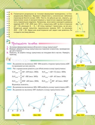 167
2. Геометричні розрахунки за точними формулами проводились і в Ста-
родавньому Вавилоні. Відомості збереглися у клинописних табличках
(приклад ви бачите на мал. 500). Тексти, які дійшли до нас, свідчать, що
вавилоняни знали й використовували у практичних задачах пропорцій-
ність паралельних відрізків. Наприклад, вони вміли знаходити довжину
відрізків MN, СМ і ВМ (мал. 501) у трикутнику АВС за його стороною
АС = 30, різницею S1
– S2
= 42 площ трапеції і трикутника, на які роз-
бивається даний трикутник паралельною прямою MN, та різницею
BМ – CМ = 20. Зараз для розв’язування цієї задачі нам довелось би
складати систему рівнянь.
Мал. 501
Пригадайте головне
1. За якими формулами можна обчислити площу трикутника?
2. Виведіть формулу площі трикутника за стороною та висотою, проведеною
до цієї сторони.
3. Поясніть, як знайти площу трикутника за площами його частин. Наведіть
приклад.
Розв’яжіть задачі
1092'. За даними на малюнках 502–504 назвіть сторони трикутника ABC
та проведені до них висоти.
1093'. Чи є правильною рівність для обчислення площі трикутника:
1) SАВС
=
1
2
АВ · АМ (мал. 502); 4) SАВС
= AB · CL (мал. 503);
2) SАВС
=
1
2
АC · BK (мал. 502); 5) SАВС
= AB · AC (мал. 504);
3) SАВС
=
1
2
BM · AK (мал. 503); 6) SАВС
=
1
2
BC · AC (мал. 504)?
Відповідь поясніть.
1094°. За даними на малюнках 505, 506 знайдіть площу трикутника ABC.
1095°. За даними на малюнку 507 знайдіть площу трикутника ABC.
Мал. 505 Мал. 506 Мал. 507
1111111
1
Мал. 502
Мал. 503
Мал. 504
 
