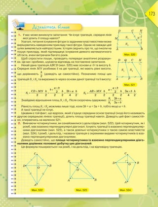 173
1. У вас може виникнути запитання: Чи існує трапеція, середня лінія
якої ділить її площу навпіл?
Узагалі, питання існування фігури із заданими властивостями може
вирішуватись наведенням прикладу такої фігури. Однак не завжди цей
шлях виявляється найпростішим. Історія свідчить про те, що інколи на
пошук прикладу, який підтверджує існування деякого математичного
об’єкта, вчені витрачали багато років.
Щоб спростити пошук, проводять попередні аналітичні розрахун-
ки. Це ми і зробимо, шукаючи відповідь на поставлене запитання.
Нехай дана трапеція ABCD (мал. 520) має основи а і b та висоту h.
Середня лінія MN розбиває її на дві трапеції, які мають рівні висоти,
що дорівнюють
2
h
(доведіть це самостійно). Позначимо площі цих
трапецій S1
і S2
та виразимо їх через основи даної трапеції та її висоту:
1
32
2 2 2 2 4 2


 
     
a b
b
CD MN h h b a h
S , 2
32
2 2 2 2 4 2


 
     
a b
a
AB MN h h a b h
S .
Знайдемо відношення площ S1
і S2
. Після скорочень одержимо: 1
2
3
3



S b a
S a b
.
Рівність площ S1
і S2
можлива лише тоді, коли 3b + a = 3a + b, тобто якщо а = b.
А такої трапеції не існує.
Цікавим є той факт, що відрізок, який з’єднує середини основ трапеції (іноді його називають
другою середньою лінією трапеції), ділить площу трапеції навпіл. Доведіть цей факт самостій-
но, спираючись на малюнок 521.
2. Вивчаючи чотирикутники, ви ознайомилися з дельтоїдом (мал. 522). Цей чотирикутник, як і
ромб, має взаємно перпендикулярні діагоналі. Існують трапеції із взаємно перпендикуляр-
ними діагоналями (мал. 523), а також довільні чотирикутники з такою самою властивістю
(мал. 524). І ромб, і дельтоїд, і названа трапеція є окремими видами чотирикутників із вза-
ємно перпендикулярними діагоналями.
Доведіть самостійно, що площа чотирикутника із взаємно перпендикулярними діаго-
налями дорівнює половині добутку цих діагоналей.
Ця формула поширюється і на ромб, і на дельтоїд, і на відповідну трапецію.
Мал. 522 Мал. 523 Мал. 524
Мал. 520
Мал. 521
Дізнайтеся більше
 