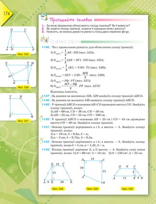 174
Пригадайте головне
1. За якою формулою обчислюють площу трапеції? Як її вивести?
2. Як знайти площу трапеції, знаючи її середню лінію і висоту?
3. Поясніть, як можна довести рівність площ двох нерівних фігур.
Розв’яжіть задачі
1146'. Чи є правильною рівність для обчислення площі трапеції:
1) SАВСD
=
1
2
АВ · DН (мал. 525);
2) SАВСD
=
1
2
(АВ + DС) · DН (мал. 525);
3) SKLMN
=
1
2
(KL + NM) · ТL (мал. 526);
4) SKLMN
= (KN + LM) ·
MH
2
(мал. 526);
5) SPQНT
= PQ · PT (мал. 527);
6) SPQНT
=


HT PQ
PT
2
(мал. 527)?
Відповідь поясніть.
1147°. За даними на малюнках 528, 529 знайдіть площу трапеції ABCD.
1148°. За даними на малюнку 530 знайдіть площу трапеції ABCD.
1149°. У трапеції ABCD з основами AB і CD проведено висоту СН. Знайдіть
площу трапеції, якщо:
1) АВ = 60 см, CD = 36 см, СН = 50 см;
2) АВ = 25 см, CD = 55 см, СН = 100 см.
1150°. У трапеції ABCD з основами AB = 25 см і CD = 45 см проведено
висоту СН = 40 см. Знайдіть площу трапеції.
1151°. Основи трапеції дорівнюють a і b, а висота — h. Знайдіть площу
трапеції, якщо:
1) a = 10 см, b = 0,8a, h = a;
2) a = 2 дм, b = 0,75a, h = 0,5a.
1152°. Основи трапеції дорівнюють a і b, а висота — h. Знайдіть площу
трапеції, якщо b = 5 см, a = 1,2b, h = a.
1153°. Площа трапеції дорівнює S, а її висота — h. Знайдіть суму основ
трапеції, якщо: 1) S = 60 см2
, h = 12 см; 2) S = 150 см2
, h = 25 см.
Мал. 528 Мал. 529 Мал. 530
11111111
1
1
1
Мал. 525
Мал. 526
Мал. 527
 