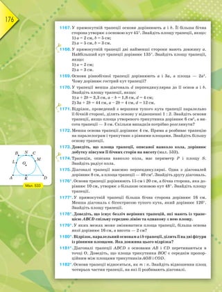 176
1167.У прямокутній трапеції основи дорівнюють a і b. Її більша бічна
сторона утворює з основою кут 45. Знайдіть площу трапеції, якщо:
1) a = 2 см, b = 5 см;
2) a = 5 см, b = 3 см.
1168.У прямокутній трапеції дві найменші сторони мають довжину a.
Найбільший кут трапеції дорівнює 135. Знайдіть площу трапеції,
якщо:
1) a = 2 см;
2) a = 3 см.
1169.Основи рівнобічної трапеції дорівнюють a і 3a, а площа — 2a2
.
Чому дорівнює гострий кут трапеції?
1170.У трапеції менша діагональ d перпендикулярна до її основ a і b.
Знайдіть площу трапеції, якщо:
1) a + 2b = 3,3 см, a – b = 1,8 см, d = 4 см;
2) 3a + 2b = 44 см, a – 2b = 4 см, d = 12 см.
1171.Відрізок, проведений з вершини тупого кута трапеції паралельно
її бічній стороні, ділить основу у відношенні 1 : 2. Знайдіть основи
трапеції, якщо площа утвореного трикутника дорівнює 6 см2
, а ви-
сота трапеції — 3 см. Скільки випадків потрібно розглянути?
1172.Менша основа трапеції дорівнює 4 см. Пряма а розбиває трапецію
на паралелограм і трикутник з рівними площами. Знайдіть більшу
основу трапеції.
1173.Доведіть, що площа трапеції, описаної навколо кола, дорівнює
добутку півсуми її бічних сторін на висоту (мал. 533).
1174.Трапеція, описана навколо кола, має периметр Р і площу S.
Знайдіть радіус кола.
1175.Діагоналі трапеції взаємно перпендикулярні. Одна з діагоналей
дорівнює 8 см, а площа трапеції — 40 см2
. Знайдіть другу діагональ.
1176*.Основи трапеції дорівнюють 15 см і 20 см, а бічна сторона, яка до-
рівнює 10 см, утворює з більшою основою кут 48. Знайдіть площу
трапеції.
1177*.У прямокутній трапеції більша бічна сторона дорівнює 16 см.
Менша діагональ є бісектрисою тупого кута, який дорівнює 120.
Знайдіть площу трапеції.
1178*.Доведіть, що існує безліч нерівних трапецій, які мають із трапе-
цією АВСD спільну середню лінію та однакову з нею площу.
1179*.У яких межах може змінюватися площа трапеції, більша основа
якої дорівнює 16 см, а висота — 2 см?
1180*.Відрізок, паралельний основамaіbтрапеції,ділитьїїнадвіфігури
із рівними площами. Яка довжина цього відрізка?
1181*.Діагоналі трапеції АВСD з основами АВ і СD перетинаються в
точці О. Доведіть, що площа трикутника ВОС є середнім пропор-
ційним між площами трикутників АОВ і СОD.
1182*.Основи трапеції відносяться, як m : n. Знайдіть відношення площ
чотирьох частин трапеції, на які її розбивають діагоналі.
1
1
1
Мал. 533
 