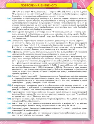 ПОВТОРЕННЯ ВИВЧЕНОГО
185
СМ = ВС, а на катеті АВ від вершини А — відрізок АО = СМ. Точка О ділить відрізок
АВ у відношенні золотого перерізу. Виконайте побудову, виміряйте одержані відрізки
й перевірте, чи справджується відношення золотого перерізу.
1210.Відношення золотого перерізу в пропорціях тіла дорослої людини з прадавніх часів вва-
жають основою краси й гармонії людської статури. У такому відношенні перебувають
відстані від підошви ступні до кінця середнього пальця опущеної руки та від нього до
верхівки голови; відстань від ліктьового згину до кисті та довжина кисті; відстані від
передпліччя до ліктьового згину та від ліктьового згину до кінця кисті та ін. Виміряйте
на собі ці відстані та знайдіть їхні відношення.
1211.Рівнобедрений трикутник із кутом при основі 72 називають золотим — у ньому відно-
шення довжини бічної сторони до довжини основи відповідає золотому перерізу й набли-
жено дорівнює 1,62. Накресліть такий трикутник. Виміряйте його сторони та знайдіть
їхні відношення.
1212.Славнозвісна піфагорійська пентаграма (символ давньогрецької школи Піфагора) —
це п’ятикутна зірка, яка пов’язана із золотим трикутником. Якщо занумерувати
вершини цієї зірки (1, 2, 3, 4, 5) і сполучити їх відрізками в порядку 1 — 3 — 5 або 2 —
4 — 1 і т. д., то одержимо золоті трикутники. Скільки таких трикутників містить піфа-
горійська пентаграма? Яка сума кутів при вершині всіх цих трикутників?
1213.Піфагорійці користувалися пентаграмою, малюючи її на піску, щоб вітати й упізнавати
один одного. Як накреслити пентаграму, не відриваючи олівця від аркуша?
1214.Властивості золотого перерізу використовували ще давні єгиптяни. Якщо велику піра-
міду Хеопса перетнути вертикальною площиною, яка проходить через вершину пірамі-
ди та середину сторони основи, то одержимо так званий подвійний золотий трикутник.
Це — рівнобедрений трикутник, у якому відношення бічної сторони до половини осно-
ви дорівнює відношенню золотого перерізу ( 1,62). У піраміді Хеопса цей трикутник
має розміри: бічна сторона — 186,526 м, основа — 230,4 м. Перевірте за цими даними,
чи справджується відношення золотого перерізу. Побудуйте трикутник із відношенням
сторін, як у трикутнику піраміди Хеопса. Чи правильно, що кут при основі такого три-
кутника дорівнює 5151?
1215.Прямокутник зі сторонами 10 і 16 називають золотим. Якщо від нього відрізати квадрат
зі стороною 10, одержимо також золотий прямокутник. Квадрат з якою довжиною сто-
рони потрібно відрізати від цього другого прямокутника, щоб знову одержати золотий
прямокутник? Сформулюйте узагальнене правило.
1216.У прямокутному трикутнику один із катетів продовжено за вершину прямого кута на
деякий відрізок. Із побудованої точки проведено перпендикуляр до гіпотенузи трикут-
ника. Які з утворених при цьому трикутників подібні даному трикутнику?
1217.Через вершини трикутника зовні нього проведено прямі, послідовно перпендикулярні
до кожної його сторони. Від перетину цих прямих утворився трикутник. Чи подібний
він даному трикутнику? Відповідь поясніть.
1218.Бісектриси зовнішніх кутів трикутника утворюють трикутник. Чи подібний він даному
трикутнику? Відповідь поясніть.
1219.ABCK і MKTP — рівні квадрати зі спільною вершиною K. Сторони СK і KТ взаємно
перпендикулярні. Знайдіть площу чотирикутника АСТМ, якщо АВ = 6 см.
1220.З вершин гострих кутів паралелограма проведено висоти. Чи подібні утворені при цьому
трикутники? Відповідь поясніть.
1221.Теорема Птолемея. Доведіть, що у вписаному чотирикутнику добуток діагоналей дорів-
нює сумі добутків його протилежних сторін.
 