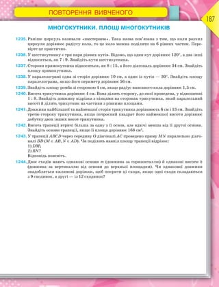 ПОВТОРЕННЯ ВИВЧЕНОГО
187
МНОГОКУТНИКИ. ПЛОЩІ МНОГОКУТНИКІВ
1235.Раніше циркуль називали «шестернею». Така назва пов’язана з тим, що коли розхил
циркуля дорівнює радіусу кола, то це коло можна поділити на 6 рівних частин. Пере-
вірте це практично.
1236.У шестикутнику є три пари рівних кутів. Відомо, що один кут дорівнює 120, а два інші
відносяться, як 7 : 9. Знайдіть кути шестикутника.
1237.Сторони прямокутника відносяться, як 8 : 15, а його діагональ дорівнює 34 см. Знайдіть
площу прямокутника.
1238.У паралелограмі одна зі сторін дорівнює 10 см, а один із кутів — 30. Знайдіть площу
паралелограма, якщо його периметр дорівнює 56 см.
1239.Знайдіть площу ромба зі стороною 4 см, якщо радіус вписаного кола дорівнює 1,5 см.
1240.Висота трикутника дорівнює 4 см. Вона ділить сторону, до якої проведена, у відношенні
1 : 8. Знайдіть довжину відрізка з кінцями на сторонах трикутника, який паралельний
висоті й ділить трикутник на частини з рівними площами.
1241.Довжини найбільшої та найменшої сторін трикутника дорівнюють 6 см і 13 см. Знайдіть
третю сторону трикутника, якщо потроєний квадрат його найменшої висоти дорівнює
добутку двох інших висот трикутника.
1242.Висота трапеції втричі більша за одну з її основ, але вдвічі менша від її другої основи.
Знайдіть основи трапеції, якщо її площа дорівнює 168 см2
.
1243.У трапеції ABCD через середину O діагоналі AC проведено пряму MN паралельно діаго-
налі BD (M  AB, N  AD). Чи поділить навпіл площу трапеції відрізок:
1) DM;
2) BN?
Відповідь поясніть.
1244.Двоє сходів мають однакові основи m (довжина за горизонталлю) й однакові висоти h
(довжина за вертикаллю від основи до верхньої площадки). Чи однакової довжини
знадобляться килимові доріжки, щоб покрити ці сходи, якщо одні сходи складаються
з 9 сходинок, а другі — із 12 сходинок?
 