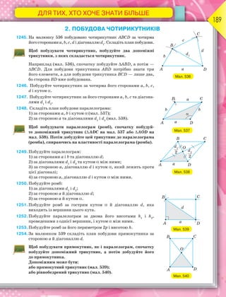 ДЛЯ ТИХ, ХТО ХОЧЕ ЗНАТИ БІЛЬШЕ
189
2. ПОБУДОВА ЧОТИРИКУТНИКІВ
1245. На малюнку 536 побудовано чотирикутник ABCD за чотирма
його сторонами a, b, c, d і діагоналлю d1
. Складіть план побудови.
Щоб побудувати чотирикутник, побудуйте два допоміжні
трикутники, з яких складається чотирикутник.
Наприклад (мал. 536), спочатку побудуйте ABD, а потім —
BCD. Для побудови трикутника ABD потрібно знати три
його елементи, а для побудови трикутника BCD — лише два,
бо сторона BD вже побудована.
1246. Побудуйте чотирикутник за чотирма його сторонами a, b, c,
d і кутом .
1247. Побудуйте чотирикутник за його сторонами a, b, c та діагона-
лями d1
і d2
.
1248. Складіть план побудови паралелограма:
1) за сторонами а, b і кутом  (мал. 537);
2) за стороною а та діагоналями d1
і d2
(мал. 538).
Щоб побудувати паралелограм (ромб), спочатку побудуй-
те допоміжний трикутник (АDС на мал. 537 або АОD на
мал. 538). Потім добудуйте цей трикутник до паралелограма
(ромба), спираючись на властивості паралелограма (ромба).
1249.Побудуйте паралелограм:
1) за сторонами а і b та діагоналлю d;
2) за діагоналями d1
і d2
та кутом  між ними;
3) за стороною а, діагоналлю d і кутом , який лежить проти
цієї діагоналі;
4) за стороною а, діагоналлю d і кутом  між ними.
1250.Побудуйте ромб:
1) за діагоналями d1
і d2
;
2) за стороною a й діагоналлю d;
3) за стороною a й кутом .
1251.Побудуйте ромб за гострим кутом  й діагоналлю d, яка
виходить із вершини цього кута.
1252.Побудуйте паралелограм за двома його висотами h1
і h2
,
проведеними з однієї вершини, і кутом  між ними.
1253.Побудуйте ромб за його периметром 2p і висотою h.
1254.За малюнком 539 складіть план побудови прямокутника за
стороною a й діагоналлю d.
Щоб побудувати прямокутник, як і паралелограм, спочатку
побудуйте допоміжний трикутник, а потім добудуйте його
до прямокутника.
Допоміжним може бути:
або прямокутний трикутник (мал. 539);
або рівнобедрений трикутник (мал. 540).
Мал. 536
Мал. 537
Мал. 538
Мал. 539
Мал. 540
 