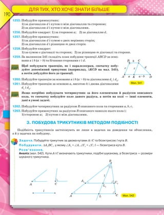 ДЛЯ ТИХ, ХТО ХОЧЕ ЗНАТИ БІЛЬШЕ
190
1255.Побудуйте прямокутник:
1) за діагоналлю d і кутом  між діагоналлю та стороною;
2) за діагоналлю d і кутом  між діагоналями.
1256.Побудуйте квадрат: 1) за стороною а; 2) за діагоналлю d.
1257.Побудуйте прямокутник:
1) за діагоналлю d і сумою s двох нерівних сторін;
2) за діагоналлю d і різницею m двох сторін.
1258.Побудуйте квадрат:
1) за сумою s діагоналі та сторони; 2) за різницею m діагоналі та сторони.
1259.За малюнком 541 складіть план побудови трапеції ABCD за осно-
вами a i b (a > b) та бічними сторонами c i d.
Щоб побудувати трапецію, як і паралелограм, спочатку побу-
дуйте допоміжний трикутник (наприклад, KCD на мал. 541),
а потім добудуйте його до трапеції.
1260.Побудуйте трапецію за основами a i b (a > b) та діагоналями d1
i d2
.
1261.Побудуйте трапецію за основою a, висотою h і двома діагоналями
d1
i d2
.
Якщо потрібно побудувати чотирикутник за його елементами й радіусом описаного
кола, то спочатку побудуйте коло даного радіуса, а потім на колі — інші елементи,
дані в умові задачі.
1262.Побудуйте чотирикутник за радіусом R описаного кола та сторонами a, b, c.
1263.Побудуйте прямокутник за радіусом R описаного навколо нього кола і:
1) стороною а; 2) кутом  між діагоналями.
3. ПОБУДОВА ТРИКУТНИКІВ МЕТОДОМ ПОДІБНОСТІ
Подібність трикутників застосовують не лише в задачах на доведення чи обчислення,
а й у задачах на побудову.
Задача. Побудуйте трикутник за двома кутами А і С та бісектрисою l кута В.
Побудувати. А1
ВС1
, у якому А1
= А, С1
= С, l — бісектриса кутаВ.
Розв’язання.
Аналіз (мал. 542). Кути А і С визначають трикутники, подібні шуканому, а бісектриса — розміри
шуканого трикутника.
Мал. 542
Мал. 541
 