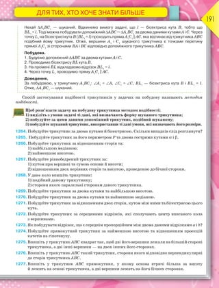 ДЛЯ ТИХ, ХТО ХОЧЕ ЗНАТИ БІЛЬШЕ
191
Нехай А1
ВС1
— шуканий. Відкинемо вимогу задачі, що l — бісектриса кута В, тобто що
BL1
= l. Тоді можна побудувати допоміжний АВС А1
ВС1
за двома даними кутами А і С. Через
точку L1
на бісектрисі кута В (BL1
= l) проходить пряма А1
С1
|| АС, яка відтинає від трикутника АВС
подібний йому трикутник. Отже, вершини А1
і С1
шуканого трикутника є точками перетину
прямої А1
С1
зі сторонами ВА і ВС відповідно допоміжного трикутника АВС.
Побудова.
1. Будуємо допоміжний АВС за двома кутами А і С.
2. Проводимо бісектрису BL кута В.
3. На промені BL відкладаємо відрізок BL1
= l.
4. Через точку L1
проводимо пряму А1
С1
|| АС.
Доведення.
За побудовою, у трикутнику А1
ВС1
: А1
= А, С1
= С, BL1
— бісектриса кута В і BL1
= l.
Отже, А1
ВС1
— шуканий.
Спосіб застосування подібності трикутників у задачах на побудову називають методом
подібності.
Щоб розв’язати задачу на побудову трикутника методом подібності:
1) виділіть з умови задачі ті дані, які визначають форму шуканого трикутника;
2) побудуйте за цими даними допоміжний трикутник, подібний шуканому;
3) побудуйте шуканий трикутник, використавши ті дані умови, які визначають його розміри.
1264. Побудуйте трикутник за двома кутами й бісектрисою. Скільки випадків слід розглянути?
1265. Побудуйте трикутник за його периметром Р та двома гострими кутами  і .
1266.Побудуйте трикутник за відношенням сторін та:
1) найбільшою медіаною;
2) найменшою висотою.
1267.Побудуйте рівнобедрений трикутник за:
1) кутом при вершині та сумою основи й висоти;
2) відношенням двох нерівних сторін та висотою, проведеною до бічної сторони.
1268.У дане коло впишіть трикутник:
1) подібний даному трикутнику;
2) сторони якого паралельні сторонам даного трикутника.
1269.Побудуйте трикутник за двома кутами та найбільшою висотою.
1270.Побудуйте трикутник за двома кутами та найменшою медіаною.
1271.Побудуйте трикутник за відношенням двох сторін, кутом між ними та бісектрисою цього
кута.
1272.Побудуйте трикутник за серединами відрізків, які сполучають центр вписаного кола
з вершинами.
1273.Як побудувати відрізок, що є середнім пропорційним між двома даними відрізками а і b?
1274.Побудуйте прямокутний трикутник за найменшою висотою та відношенням проекцій
катетів на гіпотенузу.
1275.Впишіть у трикутник ABC квадрат так, щоб дві його вершини лежали на більшій стороні
трикутника, а дві інші вершини — на двох інших його сторонах.
1276.Впишіть у трикутник ABC такий трикутник, сторони якого відповідно перпендикулярні
до сторін трикутника АВС.
1277.Впишіть у трикутник ABC прямокутник, у якому основа втричі більша за висоту
й лежить на основі трикутника, а дві вершини лежать на його бічних сторонах.
 