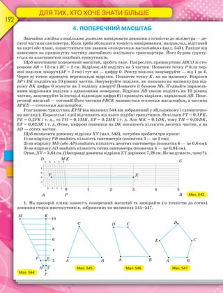 ДЛЯ ТИХ, ХТО ХОЧЕ ЗНАТИ БІЛЬШЕ
192
4. ПОПЕРЕЧНИЙ МАСШТАБ
Звичайна лінійка з поділками дозволяє вимірювати довжини з точністю до міліметра — де-
сятої частини сантиметра. Коли треба збільшити точність вимірювання, наприклад, відстаней
на карті або плані, користуються так званим «поперечним масштабом» (мал. 543). Раніше він
наносився на прямокутну частину звичайного шкільного транспортира. Його будова ґрунту-
ється на властивостях подібних трикутників.
Щоб виготовити поперечний масштаб, зробіть таке. Накресліть прямокутник АВСD зі сто-
ронами АВ = 10 см і ВС = 2 см. Відрізок АВ поділіть на 5 частин. Позначте точку Р біля пер-
шої поділки ліворуч (АР = 2 см) і тут же — цифру 0. Решту поділок занумеруйте — від 1 до 4.
Через ці точки проведіть вертикальні відрізки. Позначте точку K, як на малюнку. Відрізки
АР і DK поділіть на 10 рівних частин. Занумеруйте поділки, як показано на малюнку (на від-
різку DK цифра 0 зсунута на 1 поділку ліворуч! Позначте її буквою М). З’єднайте паралель-
ними відрізками поділки з однаковими номерами. Відрізок АD також поділіть на 10 рівних
частин, занумеруйте їх (точці А відповідає цифра 0) і проведіть відрізки, паралельні АВ. Попе-
речний масштаб — готовий! Його частина РВСK називається основним масштабом, а частина
АРKD — сотенним масштабом.
Розглянемо трикутник KРМ (на малюнку 544 він зображений у збільшеному і схематично-
му вигляді). Паралельні лінії відтинають від нього подібні трикутники. Оскільки РТ = 0,1РK,
РЕ = 0,2РK і т. д., то ТН = 0,1МK, ЕF = 0,2МK і т. д. Але МK = 0,1DK, тому ТН = 0,01DK,
ЕF = 0,02DK і т. д. Отже, цифрові позначки на DK показують кількість десятих частин, а на
АD — сотих частин.
Щоб визначити довжину відрізка ХY (мал. 543), потрібно зробити три кроки:
1) на відрізку РВ знайдіть кількість сантиметрів (позначка 3 — це 3 см);
2) на відрізку МD (або АР) знайдіть кількість десятих сантиметра (позначка 6 — це 0,6 см);
3) на відрізку АD знайдіть кількість сотих сантиметра (позначка 4 — це 0,04 см).
Отже, XY = 3,64 см. (Насправді довжина відрізка ХY дорівнює 7,28 см. Як ви думаєте, чому?).
Мал. 543
1. На прозорій плівці нанесіть поперечний масштаб та виміряйте (із точністю до сотих)
довжини сторін многокутників, зображених на малюнках 545–547.
Мал. 544
Мал. 545 Мал. 546 Мал. 547
 