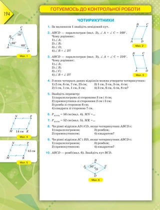 ГОТУЄМОСЬ ДО КОНТРОЛЬНОЇ РОБОТИ
194
ЧОТИРИКУТНИКИ
1. За малюнком 1 знайдіть невідомий кут.
2. ABCD — паралелограм (мал. 2),  А +  С = 160.
Чому дорівнює:
1)  А;
2)  В;
3)  D;
4)  B +  D?
3. ABCD — паралелограм (мал. 3),  А +  С = 210.
Чому дорівнює:
1)  А;
2)  В;
3)  С;
4)  B +  D?
4. З яких чотирьох даних відрізків можна утворити чотирикутник:
1) 2 см, 6 см, 7 см, 25 см; 3) 1 см, 2 см, 3 см, 4 см;
2) 1 см, 1 см, 1 см, 3 см; 4) 3 см, 6 см, 4 см, 8 см?
5. Знайдіть периметр:
1) паралелограма зі сторонами 3 см і 4 см;
2) прямокутника зі сторонами 2 см і 5 см;
3) ромба зі стороною 6 см;
4) квадрата зі стороною 7 см.
6. PMNPK
= 50 см (мал. 4). MN =…
7. PMNPK
= 52 см (мал. 5). MK =…
8. Чи рівні відрізки АD і СD, якщо чотирикутник АВСD є:
1) паралелограмом; 3) ромбом;
2) прямокутником; 4) квадратом?
9. Чи рівні відрізки АС і ВD, якщо чотирикутник АВСD є:
1) паралелограмом; 3) ромбом;
2) прямокутником; 4) квадратом?
10. АВСD — ромб (мал. 6). Знайдіть кут ВСD.
Мал. 6
Мал. 2
Мал. 3
Мал. 1
Мал. 4
Мал. 5
 