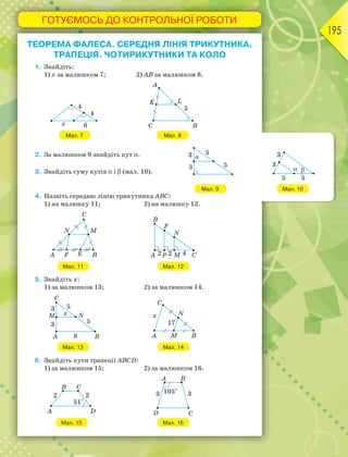 ГОТУЄМОСЬ ДО КОНТРОЛЬНОЇ РОБОТИ
195
ТЕОРЕМА ФАЛЕСА. СЕРЕДНЯ ЛІНІЯ ТРИКУТНИКА.
ТРАПЕЦІЯ. ЧОТИРИКУТНИКИ ТА КОЛО
1. Знайдіть:
1) х за малюнком 7; 2) AB за малюнком 8.
Мал. 7 Мал. 8
2. За малюнком 9 знайдіть кут .
3. Знайдіть суму кутів  і  (мал. 10).
4. Назвіть середню лінію трикутника АВС:
1) на малюнку 11; 2) на малюнку 12.
Мал. 11 Мал. 12
5. Знайдіть х:
1) за малюнком 13; 2) за малюнком 14.
Мал. 13 Мал. 14
6. Знайдіть кути трапеції АВСD:
1) за малюнком 15; 2) за малюнком 16.
Мал. 15 Мал. 16
Мал. 9 Мал. 10
 