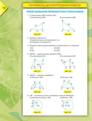 ГОТУЄМОСЬ ДО КОНТРОЛЬНОЇ РОБОТИ
198
РОЗВ’ЯЗУВАННЯ ПРЯМОКУТНИХ ТРИКУТНИКІВ
1. У трикутнику АВС знайдіть BC:
1) за малюнком 29; 2) за малюнком 30.
Мал. 29 Мал. 30
2. Знайдіть діагональ:
1) прямокутника зі сторонами k i m;
2) квадрата зі стороною b.
3. Знайдіть висоту рівностороннього трикутника зі стороною:
1) 9; 3)4 3 ;
2) 10; 4) 5 3 .
4. ABCD — паралелограм. Знайдіть BH:
1) за малюнком 31; 2) за малюнком 32.
Мал. 31 Мал. 32
5. ABCD — трапеція. Знайдіть:
1) АН (мал. 33); 2) AC (мал. 34).
Мал. 33 Мал. 34
6. AB — дотична до кола із центром у точці O. Знайдіть:
1) діаметр кола (мал. 35); 2) AB (мал. 36).
Мал. 35 Мал. 36
 