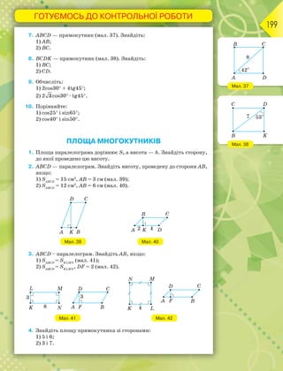 ГОТУЄМОСЬ ДО КОНТРОЛЬНОЇ РОБОТИ
199
7. ABCD — прямокутник (мал. 37). Знайдіть:
1) AB;
2) BC.
8. BCDK — прямокутник (мал. 38). Знайдіть:
1) BC;
2) CD.
9. Обчисліть:
1) 2cos30 + 4tg45;
2) 2 3cos30 · tg45.
10. Порівняйте:
1) cos25 і sin65;
2) cos40 і sin50.
ПЛОЩА МНОГОКУТНИКІВ
1. Площа паралелограма дорівнює S, а висота — h. Знайдіть сторону,
до якої проведено цю висоту.
2. АВСD — паралелограм. Знайдіть висоту, проведену до сторони АВ,
якщо:
1) SАВCD
= 15 см2
, АВ = 3 см (мал. 39);
2) SАВCD
= 12 см2
, АВ = 6 см (мал. 40).
Мал. 39 Мал. 40
3. ABCD – паралелограм. Знайдіть АВ, якщо:
1) SАВCD
= SKLMN
(мал. 41);
2) SАВCD
= SKLMN
, DF = 2 (мал. 42).
Мал. 41 Мал. 42
4. Знайдіть площу прямокутника зі сторонами:
1) 5 і 6;
2) 3 і 7.
Мал. 37
Мал. 38
 