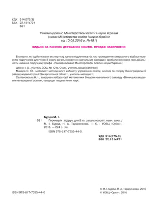 © М. І. Бурда, Н. А. Тарасенкова, 2016
© УОВЦ «Оріон», 2016ISBN 978-617-7355-44-0
УДК 514(075.3)
ББК 22.151я721
Б91
Рекомендовано Міністерством освіти і науки України
(наказ Міністерства освіти і науки України
від 10.05.2016 р. №491)
Бурда М. І.
Б91 Геометрія : підруч. для 8 кл. загальноосвіт. навч. закл. /
М. І. Бурда, Н. А. Тарасенкова. — К. : УОВЦ «Оріон»,
2016. — 224 с. : іл.
ISBN 978-617-7355-44-0.
УДК 514(075.3)
ББК 22.151я721
ВИДАНО ЗА РАХУНОК ДЕРЖАВНИХ КОШТІВ. ПРОДАЖ ЗАБОРОНЕНО
Експерти, які здійснювали експертизу даного підручника під час проведення конкурсного відбору про-
ектів підручників для учнів 8 класу загальноосвітніх навчальних закладів і зробили висновок про доціль-
ність надання підручнику грифа «Рекомендовано Міністерством освіти і науки України»:
Шокун І. О., учитель ЗОШ № 12 м. Суми, учитель вищої категорії;
Макара С. Ю., методист методичного кабінету управління освіти, молоді та спорту Виноградівської
райдержадміністрації Закарпатської області, учитель-методист;
Салтановська Н. І., завідувач лабораторії математики Вищого навчального закладу «Вінницька акаде-
мія неперервної освіти», кандидат педагогічних наук.
 