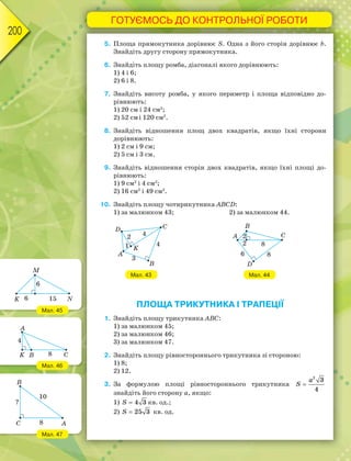ГОТУЄМОСЬ ДО КОНТРОЛЬНОЇ РОБОТИ
200
5. Площа прямокутника дорівнює S. Одна з його сторін дорівнює b.
Знайдіть другу сторону прямокутника.
6. Знайдіть площу ромба, діагоналі якого дорівнюють:
1) 4 і 6;
2) 6 і 8.
7. Знайдіть висоту ромба, у якого периметр і площа відповідно до-
рівнюють:
1) 20 см і 24 см2
;
2) 52 смі 120 см2
.
8. Знайдіть відношення площ двох квадратів, якщо їхні сторони
дорівнюють:
1) 2 см і 9 см;
2) 5 см і 3 см.
9. Знайдіть відношення сторін двох квадратів, якщо їхні площі до-
рівнюють:
1) 9 см2
і 4 см2
;
2) 16 см2
і 49 см2
.
10. Знайдіть площу чотирикутника ABCD:
1) за малюнком 43; 2) за малюнком 44.
Мал. 43 Мал. 44
ПЛОЩА ТРИКУТНИКА І ТРАПЕЦІЇ
1. Знайдіть площу трикутника АВС:
1) за малюнком 45;
2) за малюнком 46;
3) за малюнком 47.
2. Знайдіть площу рівностороннього трикутника зі стороною:
1) 8;
2) 12.
3. За формулою площі рівностороннього трикутника
2
3
4
a
S 
знайдіть його сторону а, якщо:
1) 4 3S  кв. од.;
2) 25 3S  кв. од.
Мал. 45
Мал. 46
Мал. 47
 
