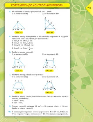 ГОТУЄМОСЬ ДО КОНТРОЛЬНОЇ РОБОТИ
201
4. Як відносяться площі трикутників АВС і АВМ:
1) за малюнком 48; 2) за малюнком 49?
Мал. 48 Мал. 49
5. Знайдіть площу трикутника за трьома його сторонами й радіусом
вписаного кола, що відповідно дорівнюють:
1) 6 см, 8 см, 10 см, 2 см;
2) 5 см, 5 см, 6 см, 1,5 см;
3) 5 см, 12 см, 13 см, 2 см;
4) 5 см, 5 см, 8 см,
1
1
3
см.
6. Знайдіть площу трапеції:
1) за малюнком 50; 2) за малюнком 51.
Мал. 50 Мал. 51
7. Знайдіть площу рівнобічної трапеції:
1) за малюнком 52; 2) за малюнком 53.
Мал. 52 Мал. 53
8. Знайдіть площу трапеції за її середньою лінією й висотою, що від-
повідно дорівнюють:
1) 12 см і 8 см;
2) 5 см і 6 см.
9. Площа трапеції дорівнює 80 см2
, а її середня лінія — 20 см.
Знайдіть висоту трапеції.
10. У прямокутній трапеції основи дорівнюють 4 см і 6 см. Її більша
бічна сторона утворює з основою кут 45. Знайдіть площу трапеції.
 