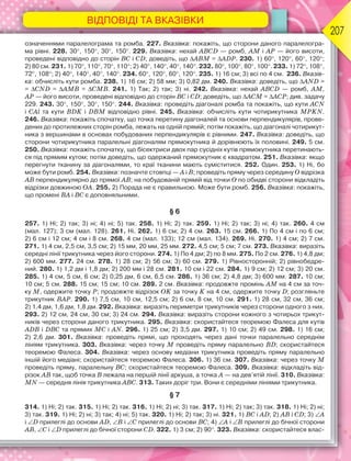 ВІДПОВІДІ ТА ВКАЗІВКИ
207
означеннями паралелограма та ромба. 227. Вказівка: покажіть, що сторони даного паралелогра-
ма рівні. 228. 30, 150, 30, 150. 229. Вказівка: нехай АВСD — ромб, АМ і АР — його висоти,
проведені відповідно до сторін ВС і СD; доведіть, що АВМ = АDР. 230. 1) 60, 120, 60, 120;
2) 80 см. 231. 1) 70, 110, 70, 110; 2) 40, 140, 40, 140. 232. 80, 100, 80, 100. 233. 1) 72, 108,
72, 108; 2) 40, 140, 40, 140. 234. 60, 120, 60, 120. 235. 1) 16 см; 3) всі по 4 см. 236. Вказів-
ка: обчисліть кути ромба. 238. 1) 16 см; 2) 58 мм; 3) 0,82 дм. 240. Вказівка: доведіть, що AND =
= CND = AMB = CMB. 241. 1) Так; 2) так; 3) ні. 242. Вказівка: нехай АВСD — ромб, АМ,
АР — його висоти, проведені відповідно до сторін ВС і СD; доведіть, що АСМ = АСР; див. задачу
229. 243. 30, 150, 30, 150. 244. Вказівка: проведіть діагоналі ромба та покажіть, що кути АCN
і СAl та кути ВDK і DBM відповідно рівні. 245. Вказівка: обчисліть кути чотирикутника MPKN.
246. Вказівка: покажіть спочатку, що точка перетину діагоналей та основи перпендикулярів, прове-
дених до протилежних сторін ромба, лежать на одній прямій; потім покажіть, що діагоналі чотирикут-
ника з вершинами в основах побудованих перпендикулярів є рівними. 247. Вказівка: доведіть, що
сторони чотирикутника паралельні діагоналям прямокутника й дорівнюють їх половині. 249. 5 см.
250. Вказівка: покажіть спочатку, що бісектриси двох пар сусідніх кутів прямокутника перетинають-
ся під прямим кутом; потім доведіть, що одержаний прямокутник є квадратом. 251. Вказівка: якщо
перегнути тканину за діагоналями, то краї тканини мають суміститися. 252. Один. 253. 1) Ні, бо
може бути ромб. 254. Вказівка: позначте стовпці — А і В; проведіть пряму через середину О відрізка
АВ перпендикулярно до прямої АВ; на побудованій прямій від точки О по обидві сторони відкладіть
відрізки довжиною ОА. 255. 2) Порада не є правильною. Може бути ромб. 256. Вказівка: покажіть,
що промені ВА і ВС є доповняльними.
§ 6
257. 1) Ні; 2) так; 3) ні; 4) ні; 5) так. 258. 1) Ні; 2) так. 259. 1) Ні; 2) так; 3) ні; 4) так. 260. 4 см
(мал. 127); 3 см (мал. 128). 261. Ні. 262. 1) 6 см; 2) 4 см. 263. 15 см. 266. 1) По 4 см і по 6 см;
2) 6 см і 12 см; 4 см і 8 см. 268. 4 см (мал. 133); 12 см (мал. 134). 269. Ні. 270. 1) 4 см; 2) 7 см.
271. 1) 4 см, 2,5 см, 3,5 см; 2) 15 мм, 20 мм, 25 мм. 272. 4,5 см; 5 см; 7 см. 273. Вказівка: виразіть
середні лінії трикутника через його сторони. 274. 1) По 4 дм; 2) по 8 мм. 275. По 2 см. 276. 1) 4,8 дм;
2) 600 мм. 277. 24 см. 278. 1) 28 см; 2) 56 см; 3) 60 см. 279. 1) Рівносторонній; 2) рівнобедре-
ний. 280. 1) 1,2 дм і 1,8 дм; 2) 200 мм і 28 см. 281. 10 см і 22 см. 284. 1) 9 см; 2) 12 см; 3) 20 см.
285. 1) 4 см, 5 см, 6 см; 2) 0,25 дм, 6 см, 6,5 см. 286. 1) 36 см; 2) 4,8 дм; 3) 600 мм. 287. 10 см;
10 см; 5 см. 288. 15 см; 15 см; 10 см. 289. 2 см. Вказівка: продовжте промінь АМ на 4 см за точ-
ку М, одержите точку Р; продовжте відрізок ОK за точку K на 4 см, одержите точку D; розгляньте
трикутник ВАР. 290. 1) 7,5 см, 10 см, 12,5 см; 2) 6 см, 8 см, 10 см. 291. 1) 28 см, 32 см, 36 см;
2) 1,4 дм, 1,6 дм, 1,8 дм. 292. Вказівка: виразіть периметри трикутників через сторони одного з них.
293. 2) 12 см, 24 см, 30 см; 3) 24 см. 294. Вказівка: виразіть сторони кожного з чотирьох трикут-
ників через сторони даного трикутника. 295. Вказівка: скористайтеся теоремою Фалеса для кутів
АDВ і DВС та прямих МС і АN. 296. 1) 25 см; 2) 3,5 дм. 297. 1) 10 см; 2) 49 см. 298. 1) 16 см;
2) 2,6 дм. 301. Вказівка: проведіть прямі, що проходять через дані точки паралельно середнім
лініям трикутника. 303. Вказівка: через точку М проведіть пряму паралельно ВD; скористайтеся
теоремою Фалеса. 304. Вказівка: через основу медіани трикутника проведіть пряму паралельно
іншій його медіані; скористайтеся теоремою Фалеса. 306. 1) 36 см. 307. Вказівка: через точку М
проведіть пряму, паралельну ВС; скористайтеся теоремою Фалеса. 309. Вказівка: відкладіть від-
різок АВ так, щоб точка B лежала на першій лінії аркуша, а точка A — на дев’ятій лінії. 310. Вказівка:
MN — середня лінія трикутника АВС. 313. Таких доріг три. Вони є середніми лініями трикутника.
§ 7
314. 1) Ні; 2) так. 315. 1) Ні; 2) так. 316. 1) Ні; 2) ні; 3) так. 317. 1) Ні; 2) так; 3) так. 318. 1) Ні; 2) ні;
3) так. 319. 1) Ні; 2) ні; 3) так; 4) ні; 5) так. 320. 1) Ні; 2) так; 3) ні. 321. 1) BC і AD; 2) AB і CD; 3) A
і D прилеглі до основи AD, B і C прилеглі до основи BC; 4) A і B прилеглі до бічної сторони
AB, C і D прилеглі до бічної сторони CD. 322. 1) 3 см; 2) 90. 323. Вказівка: скористайтеся влас-
 