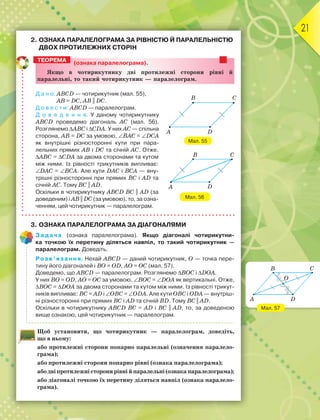 21
2. ОЗНАКА ПАРАЛЕЛОГРАМА ЗА РІВНІСТЮ Й ПАРАЛЕЛЬНІСТЮ
ДВОХ ПРОТИЛЕЖНИХ СТОРІН
(ознака паралелограма).
ßêùî â ÷îòèðèêóòíèêó äâі ïðîòèëåæíі ñòîðîíè ðіâíі é
ïàðàëåëüíі, òî òàêèé ÷îòèðèêóòíèê — ïàðàëåëîãðàì.
Д а н о: ABCD — чотирикутник (мал. 55),
AB = DC, AB || DC.
Д о в е с т и: ABCD — паралелограм.
Д о в е д е н н я. У даному чотирикутнику
ABCD проведемо діагональ АС (мал. 56).
Розглянемо ABC і СDА. У них АС — спільна
сторона, AB = DC за умовою, BAС = DCА
як внутрішні різносторонні кути при пара-
лельних прямих AB і DC та січній АС. Отже,
ABC = СDА за двома сторонами та кутом
між ними. Із рівності трикутників випливає:
DАC = BСА. Але кути DАC і BСА — вну-
трішні різносторонні при прямих BC і AD та
січній АС. Тому BC || AD.
Оскільки в чотирикутнику ABCD BC || AD (за
доведеним) і AB || DC (за умовою), то, за озна-
ченням, цей чотирикутник — паралелограм.
3. ОЗНАКА ПАРАЛЕЛОГРАМА ЗА ДІАГОНАЛЯМИ
Задача (ознака паралелограма). Якщо діагоналі чотирикутни-
ка точкою їх перетину діляться навпіл, то такий чотирикутник —
паралелограм. Доведіть.
Розв’язання. Нехай ABCD — даний чотирикутник, О — точка пере-
тину його діагоналей і ВО = ОD, АО = ОС (мал. 57).
Доведемо, що ABCD — паралелограм. Розглянемо BОC і DОА.
У них ВО = ОD, АО = ОC за умовою, ВОC = DОА як вертикальні. Отже,
BОC = DОА за двома сторонами та кутом між ними. Із рівності трикут-
ників випливає: ВС = АD і ОВC = ОDА. Але кути ОВC і ОDА — внутріш-
ні різносторонні при прямих ВC і АD та січній ВD. Тому BC || AD.
Оскільки в чотирикутнику ABCD BC = AD і BC || AD, то, за доведеною
вище ознакою, цей чотирикутник — паралелограм.
Щоб установити, що чотирикутник — паралелограм, доведіть,
що в ньому:
або протилежні сторони попарно паралельні (означення паралело-
грама);
або протилежні сторони попарно рівні (ознака паралелограма);
абодвіпротилежністоронирівнійпаралельні(ознакапаралелограма);
або діагоналі точкою їх перетину діляться навпіл (ознака паралело-
грама).
ТЕОРЕМА
Мал. 55
A D
B C
Мал. 56
B C
DA
Мал. 57
B C
DA
O
 