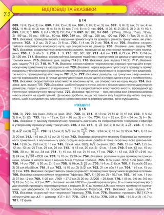ВІДПОВІДІ ТА ВКАЗІВКИ
212
§ 14
689. 1) Ні; 2) ні; 3) так. 690. 1) Ні; 2) ні; 3) так. 691. 1) Ні; 2) ні; 3) так. 692. 1) Ні; 2) так; 3) так; 4) ні.
693. 1) Ні; 2) ні; 3) так; 4) ні; 5) ні; 6) так; 7) ні; 8) ні; 9) так. 694. 1) 36; 6; 2) 25; 5; 3) 9; 3; 4) 16; 4.
695. 1) 6; 2) 3. 696. 1) DA і DB; 2) CD, CA, CB. 697. BD, BC, BА. 698. 1) 25 од., 20 од., 15 од., 12 од.;
2) 169 од., 65 од., 156 од., 60 од. 699. 289 од., 136 од., 255 од., 120 од. 700. 1) Так; 2) ні; 3) ні.
701. Вказівка: проведіть висоту з вершини прямого кута та доведіть рівність трикутників, які утво-
рилися. 702. 1) 2 од.; 2) 2 од.; 3) 6 од.. 703. 1) 4 см; 2) 2 см; 704. 6 см. 705. Вказівка: скорис-
тайтеся властивістю вписаного кута, що спирається на діаметр. 706. Вказівка: див. задачу 705.
707. Вказівка: скористайтеся властивістю висоти, проведеної до гіпотенузи прямокутного трикут-
ника. 708. 1 : 3 або 3 : 1. 709. 1 : 3. 710. 30, 60, 90. 711. 4,8 см. 712. 6,72 см. 713. 1) 24 см;
2) 120 мм. 714. Вказівка: скористайтесь ознакою подібності трикутників за двома сторонами та ку-
том між ними. 715. Вказівка: див. задачу 714 (1). 716. Вказівка: див. задачу 714 (2). 717. Вказівка:
див. задачу 714 (3). 718. Ні. 719. Вказівка: скористайтеся теоремою про середні пропорційні в пря-
мокутному трикутнику та наслідком з неї. 720. Вказівка: через вершину тупого кута проведіть пряму,
паралельну бічній стороні; розгляньте утворений прямокутний трикутник та скористайтеся властивіс-
тю висоти, проведеної до гіпотенузи. 721. 0,5a. 722. Вказівка: доведіть, що трикутник з вершинами в
центрі середнього кола й точках дотику двох інших кіл до однієї зі сторін даного кута є прямокутним.
723. Вказівка: скористайтеся властивістю вписаних кутів, що спираються на одну хорду. 724. Вка-
зівка: див. задачу 705. 725. Вказівка: щоб побудувати точки, які не є кінцями двох перпендикулярних
діаметрів, поділіть діаметр у відношенні 1 : 9 та скористайтеся властивістю висоти, проведеної до
гіпотенузи прямокутного трикутника. 727. Вказівка: три точки — око, верхівка віхи й верхівка дерева
мають лежати на одній прямій. Це можна зробити, якщо поставити віху й відійти від неї на таку від-
стань, щоб, коли дивитись одночасно на верхівку віхи та верхівку дерева, вони суміщались.
РОЗДІЛ 3
§ 15
728. 3). 729. Так (мал. 358); ні (мал. 359). 730. 3). 731. 1) 13 см; 2) 15 м; 3) 16 см. 732. 1) 5 см;
2) 8 м; 3) 12a. 733. 1) a = 12 см; 2) b = 16 см; 3) c = 10a. 734. 1) d = 25 см; 2) b = 24 см; 3) b = 9a.
735. Вказівка: у даному прямокутнику проведіть діагональ та скористайтеся теоремою Піфагора
в утвореному прямокутному трикутнику. 736. 4 см. 737. 1) 2 см; 2) 8 см; 3) a 2 . 738. 1) 1 см;
2) 4 2 см; 3)
m 2
2
. 739. 1) 1,5 см; 2) 5 3 см; 3)
a 3
2
. 740. 1) 24 см; 2) 15 см; 3) 12 см. 741. 1) 15 см;
2) 20 см. 742. 1) 5 см; 2) 15 см; 3) 10 см. 743. Вказівка: застосуйте теорему Піфагора до прямокут-
ного трикутника з вершинами у двох сусідніх вершинах ромба й точці перетину його діагоналей.
744. 1) 26 см; 2) 8 см; 3) 15 см. 745. 19 см (мал. 362); 6 2 см (мал. 363). 746. 13 см. 747. 1) 5 см,
12 см, 13 см; 2) 7 см, 24 см, 25 см. 748. 1) 15 см, 20 см; 2) 12 см, 16 см. 749. 9 см, 12 см, 15 см.
750. 30 см, 16 см, 34 см. 751. 1) 15 см, 18 см; 2) 16 см, 17 см. 752. 1) 12 см, 2 117 21,6 см;
2) 24 см, 2 193 27,8 см. 753. 1) 10 см; 2) 29 см. 754. Вказівка: розгляньте два прямокутні трикут-
ники, одним із катетів яких є менша бічна сторона трапеції. 755. 8 см (мал. 365); 5 см (мал. 366).
756. 14 см. 757. 1) 20 см; 2) 13 см. 758. 1) 10 см; 2) 25 см. 759. 1) 4 см; 2) 6 см. 760. 1) 8 см або 22 см;
2) 38 см або 88 см. 761. 8 см. 762. 1) 10 см; 2) 5 2 см. 763. 21 см або 11 см. 764. 1) 6 см, 15 см;
2) 8 см. 765. Вказівка: скористайтесь ознакою рівності прямокутних трикутників за двома катетами.
766. Вказівка: скористайтеся теоремою Піфагора. 767. 1) 120 см; 2)  80,7 см. 768. 1) 61 см, 11 см;
2) 37 см, 12 см. 769. 1) 37 см, 769  27,7 см; 2) 20 см, 2 205  28,6 см. 770. 1) 8 см, 9,6 см, 9,6 см;
2) 12 см, 5,6 см, 4,2 см. 771. Вказівка: нехай ABCD — даний паралелограм, O — точка перетину його
діагоналей; проведіть перпендикуляри з вершин B і C до прямої AD; розгляньте прямокутні трикут-
ники, що утворилися, та скористайтеся теоремою Піфагора. 772. Вказівка: див. задачу 771.
773. Вказівка: скористайтеся теоремою Піфагора. 775. 6 см. 776. Вказівка: проведіть BE || CD та
обґрунтуйте, що AE — діаметр і CE = DB. 778. 241  15,5 м. 779. 328 м. 780. 1) 6,5 м; 2)  6,7 м.
781. 12 футів.
 