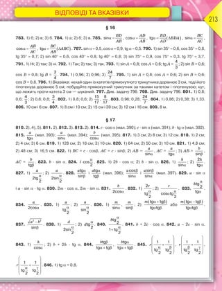 ВІДПОВІДІ ТА ВКАЗІВКИ
213
§ 16
783. 1) б; 2) в; 3) б. 784. 1) а; 2) б; 3) в. 785. sin 
BD
AB
, cos 
AD
AB
,  tg  
BD
BDA
AD
, sin 
BC
AC
,
cos 
AB
AC
,  tg  
BC
ABC
AB
. 787. sin   0,5, cos   0,9, tg   0,5. 790. 1) sin 35  0,6, cos 35  0,8,
tg 35  0,7; 2) sin 40  0,6, cos 40  0,8, tg 40  0,8; 3) sin 75  0,9, cos 75  0,3, tg 75  3,7.
791. 1) Ні; 2) так; 3) ні. 792. 1) Так; 2) так; 3) так. 793. 1) sin A = 0,8; cos A = 0,6; tg A =
4
3
; 2) sin B = 0,6;
cos B = 0,8; tg B =
3
4
. 794. 1) 0,96; 2) 0,96; 3)
24
7
. 795. 1) sin A = 0,8; cos A = 0,6; 2) sin B = 0,6;
cos B = 0,8. 796. 1) Вказівка: нехай один із катетів прямокутного трикутника дорівнює 3 см, тоді його
гіпотенуза дорівнює 5 см; побудуйте прямокутний трикутник за такими катетом і гіпотенузою; кут,
що лежить проти катета 3 см — шуканий. 797. Див. задачу 796. 798. Див. задачу 796. 801. 1) 0,8;
0,6;
4
3
; 2) 0,6; 0,8;
3
4
. 802. 1) 0,8; 0,6; 2)
15
17
,
8
17
. 803. 0,96; 0,28;
24
7
. 804. 1) 0,86; 2) 0,38; 3) 1,33.
806. 10 см і 6 см. 807. 1) 8 см і 10 см; 2) 15 см і 39 см; 3) 12 см і 16 см. 809. 8 м.
§ 17
810. 2), 4), 5). 811. 2). 812. 3). 813. 2). 814. c · cos  (мал. 390); c · sin  (мал. 391); b · tg(мал. 392).
815.
a
tg
(мал. 393);
a
sin
(мал. 394);
b
cos
(мал. 395). 817. 1) 3 см; 2) 8 см; 3) 12 см. 818. 1) 2 см;
2) 4 см; 3) 6 см. 819. 1) 128 см; 2) 16 см; 3) 10 см. 820. 1) 64 см; 2) 50 см; 3) 10 см. 821. 1) 4,8 см;
2) 48 см; 3) 16,5 см. 822. 1) BC = c · cos, AC = c · sin; 2) AB =
a
sin
, AC =
a
tg
; 3) AB =
b
sin
,
AC =
b
tg
. 823. b · sin . 824. l

cos
2
. 825. 1) 2b · cos ; 2) b · sin . 826. 1)
h
sin
; 2)
h

2
tg
.
827. 1)
a

2tg
2
; 2)
a

2sin
2
. 828.
a 

tg
sin
і
a 

tg
tg
(мал. 396);
a 

cos
sin
і
a 

sin
sin
(мал. 397). 829. a · sin
і a · sin· tg . 830. 2m · cos , 2m · sin . 831.
b
2cos
. 832. 1)
r

2
tg
2
; 2)
r

cos tg
2
. 833.
h


tg
2
tg
.
834.
a
2cos
. 835. 1)
a

tg
2
; 2)
a

sin
2
. 836. 1)
m
sin
,
m
sin
; 2)
 m   
 
tg tg
tg tg
або
 m   
 
tg tg
tg tg
.
837.
a b

2 2
sin
. 838. 1)
d

2sin
2
; 2) d

tg
2
. 840.
b



tg
2
1 tg
2
. 841. b + 2c · cos . 842. a – 2c · sin .
843. 1)
h
cos
; 2) b + 2h · tg . 844.
b 
  
tg
tg tg
,
b 
  
tg
tg tg
. 845. r
 
 
 
   
 
1 1
tg tg
2 2
, r
 
 
 
   
 
1 1
tg tg
2 2
,
r
 
 
 
   
 
1 1
tg tg
2 2
. 846. 1) tg= 0,8.
 