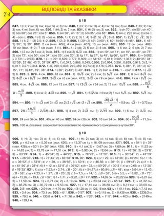 ВІДПОВІДІ ТА ВКАЗІВКИ
214
§ 18
847. 1) Ні; 2) ні; 3) так; 4) ні; 5) ні; 6) так. 848. 1) Ні; 2) так; 3) ні; 4) так; 5) так; 6) ні. 849. 1) Ні; 2) так;
3) так; 4) ні; 5) ні; 6) так. 850. 1) Ні; 2) ні; 3) так. 851. 1) Ні; 2) так; 3) так. 852. 1) sin 70; sin 55; sin 40;
2) cos 80; cos 25; cos 5. 853. 1) sin 50, sin 16; 2) cos 35, cos 65. 854. 1) sin ; 2) 2 sin ; 3) cos ;
4) –cos . 855. 1) 0; 2) –cos . 856. 1) 1; 2) 2; 3) 1; 4) 3 2 ; 5) 3 ; 6) 8. 857. 1) 2 3 ; 2) 2 ; 3) 3.
858. 1) 1; 2) 1; 3) 2,5; 4) 2. 859. 1) 2; 2) 0. 860. 1) 30; 2) 45; 3) 60; 4) 60; 5) 60; 6) 45. 861. 1) 45;
2) 30; 3) 30. 862. 2 см (мал. 406); 4 см (мал. 407); 10 см (мал. 408). 863. 12 см (мал. 409);
10 см (мал. 410); 7 см (мал. 411). 864. 1) 2 см; 2) 6 см; 3) 8 см. 865. 1) 6 см; 2) 6 см; 3) 7 см.
866. 1) 2 см; 2) 5 см; 3) 9 см. 867. 1) 5 см; 2) 5 3 см. 868. 1) sin 10, sin 11, sin 15, sin 46, sin 75;
2) cos 72, cos 50, cos 34, cos 25, cos 20; 3) tg 17, tg 37, tg 48, tg 66, tg 87. 869. 1)  0,682;
 0,731;  0,933. 870. 1)  = 39: 0,629; 0,777; 0,809;  = 5412: 0,811; 0,585; 1,387; 2) 4835; 31;
5259; 2348; 433; 3759. 871. 1) 0,342; 0,966; 0,545; 0,996; 2) 0,994; 0,391; 0,629; 0,913; 3) 2,14;
0,017; 3,27; 0,344. 872. 1) 0, 799; 0,035; 2) 0,469; 0,974; 3) 0,176; 0,287. 873. 1) 88, 1, 35; 2) 40,
15, 77; 3) 42, 19, 38. 874. 1) 36; 2) 43; 3) 40. 875. 1) 1; 2) 3sin . 876. 1 – cos2
. 877. 1) 3 ;
2) 6. 878. 2. 879. 4 см. 880. 18 см. 881. 1) 10 3 см; 2) 5 см; 3) 5 3 см. 882. 1) 8 см і 8 3 см;
2) 8 2 см і 8 2 см. 883. 2 3 см і 6 см (мал. 413); 3 3 см і 9 см (мал. 414). 884. 4 см і 2 3 см.
885. 4 см, 4 3 см. 886. 12 см і 12 см. 887. 1) 12 3 см і 24 см; 2) 12 см і 12 3 см. 888.
a
r 
3
6
,
a
R 
3
3
. 889. 1) 4 см; 2) 4 3 см. 890. 1 : 2 . 891. 1) 5 2 см і 10 см; 2) 5 см і 5 3 см. 892. 5 3 см.
894. «–». 895. 1) 1 3 см і 3 3 см; 2) 2 2 см і 2 2 см. 896.
 6 3 1
2
 0,9 см, 3 1  0,73 см.
897.
R
R 
4 3
2
3
і R R2 3 4 . 898. 1) 4 см; 2) 2 3 см; 3) 2 19 см. 899. 1) 6 см; 2) 3 3 см.
900. 24 см і 56 см. 901. 40 см і 40 см. 902. 24 см і 36 см. 903. 10 см і 24 см. 904. 
20 3
60
3
 71,5 м.
905. 100 м. Вказівка: скористайтеся властивістю прямокутного трикутника з кутом 30.
§ 19
906. 1) Ні; 2) так; 3) ні; 4) ні; 5) так. 907. 1) Ні; 2) так; 3) ні; 4) так; 5) ні; 6) так; 7) ні; 8) так.
908. y  4,5 см і x  5,36 см (мал. 426); x  13,37 см і y  16, 09 см (мал. 427). 909.   51 і   38
(мал. 428);   53 і   36 (мал. 429). 910. 1)  4,1 см; 2)  10,67 см; 3)  4,69 см. 911. 1)  11,52 см
і  14,62 см; 2)  13,76 см і  17,01 см. 912. 1)  5,92 см; 2)  12,64 см. 913. 1)  4836; 2)  536;
3)  6324. 914. 1)  4534; 2)  4426. 915.  7828,  1132. 916. 1)  3654; 2)  4159.
917.  2636. 918. 1)  7344; 2)  8358. 919. 90. 920. 1) а) c = 29,   4336,   4624; б) c = 15,
  3652,   538; в) c = 30,   3656,   534; г) c  46,56;   3019;   5941; 2) а) b = 8,
  6156,   284; б) b = 12,   538,   3652; в) b = 33,   5929,   3031; г) a  0,68;   1325;
  7635. 921. 1) а) a  7,52; b  2,74; B = 20; б) a  54,87; b  60,94; B = 48; в) a  9,64; b  15,43;
B = 58; г) a  4,23; b  1,97; B = 25; 2) а) b  7,5, c  14,15, B = 58; б) b  5,5, c  18,82, B = 73;
в) b  15,92, c  19,4, B = 37; г) b  1,71, c  3,92, B = 71. 922.  14,69 см і  20,22 см. 923. 1)  6,21 см;
2)  11,59 см. 924. 1)  6,71 см; 2)  8,19 см. 925. 1)  23,04 см; 2)  6544. 926. 1)  41,22 см;
2)  46,26 см; 3)  36,72 см і  9,53 см. 927. 1)  17,15 см і  36,88 см; 2)  8,31 см і  33,69 см.
928. 2,81 см. 929.  2,94 см і  4,70 см. 930.  31,25 см і  125,16 см. 931.  119,14 см. 932.  7,43 см.
933.  3,4 см. 934.  73,1 см. 935.  61. 936.  057. 937. 1)  0,118 км; 2)  0,438 км. 938.  2239,2 м.
939.  79,5 м. 940.  130,8 м. 941.  71,76 м. 942.  126. 943.  117. 944.  403 м. 945.  2149 м.
946.  129,1 м.
 
