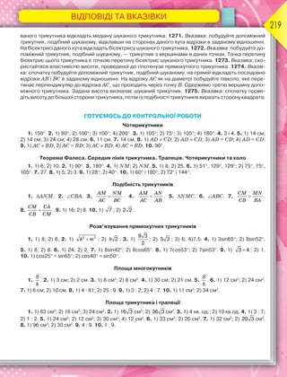 ВІДПОВІДІ ТА ВКАЗІВКИ
219
ваного трикутника відкладіть медіану шуканого трикутника. 1271. Вказівка: побудуйте допоміжний
трикутник, подібний шуканому, відклавши на сторонах даного кута відрізки в заданому відношенні.
На бісектрисі даного кута відкладіть бісектрису шуканого трикутника. 1272. Вказівка: побудуйте до-
поміжний трикутник, подібний шуканому, — трикутник з вершинами в даних точках. Точка перетину
бісектрис цього трикутника є точкою перетину бісектрис шуканого трикутника. 1273. Вказівка: ско-
ристайтеся властивістю висоти, проведеної до гіпотенузи прямокутного трикутника. 1274. Вказів-
ка: спочатку побудуйте допоміжний трикутник, подібний шуканому: на прямій відкладіть послідовно
відрізки АВ і ВС в заданому відношенні. На відрізку АС як на діаметрі побудуйте півколо, яке пере-
тинає перпендикуляр до відрізка АС, що проходить через точку В. Одержимо третю вершину допо-
міжного трикутника. Задана висота визначає шуканий трикутник. 1275. Вказівка: спочатку прове-
діть висоту до більшої сторони трикутника, потім із подібності трикутників виразіть сторону квадрата.
ГОТУЄМОСЬ ДО КОНТРОЛЬНОЇ РОБОТИ
Чотирикутники
1. 150. 2. 1) 80; 2) 100; 3) 100; 4) 200. 3. 1) 105; 2) 75; 3) 105; 4) 180. 4. 3 і 4. 5. 1) 14 см;
2) 14 см; 3) 24 см; 4) 28 см. 6. 11 см. 7. 14 см. 8. 1) AD  CD; 2) AD  CD; 3) AD = CD; 4) AD = CD.
9. 1) AC  BD; 2) AC = BD; 3) AC  BD; 4) AC = BD. 10. 90.
Теорема Фалеса. Середня лінія трикутника. Трапеція. Чотирикутники та коло
1. 1) 6; 2) 10. 2. 1) 90. 3. 180. 4. 1) NM; 2) NM. 5. 1) 8; 2) 25. 6. 1) 51, 129, 129; 2) 75, 75,
105. 7. 27. 8. 1) 5; 2) 3. 9. 1) 28; 2) 40. 10. 1) 60 і 180; 2) 72 і 144.
Подібність трикутників
1. ANM. 2. CBA. 3. 
AM NM
AC BC
. 4. 
AM AN
AC AB
. 5. NMC. 6. ABC. 7. 
CM MN
CB BA
.
8. 
CM CA
CB CM
. 9. 1) 16; 2) 8. 10. 1) 7 ; 2) 2 2 .
Розв’язування прямокутних трикутників
1. 1) 8; 2) 6. 2. 1) 2 2
k m ; 2) 2b . 3. 1)
9 3
2
; 2) 5 3 ; 3) 6; 4)7,5. 4. 1) 3sin65; 2) 8sin52.
5. 1) 8; 2) 8. 6. 1) 24; 2) 2. 7. 1) 8sin42; 2) 8cos65. 8. 1) 7cos53; 2) 7sin53. 9. 1) 3 4 ; 2) 1.
10. 1) cos25 = sin65; 2) cos40 = sin50.
Площа многокутників
1.
S
h
. 2. 1) 3 см; 2) 2 см. 3. 1) 8 см2
; 2) 8 см2
. 4. 1) 30 см; 2) 21 см. 5.
S
b
. 6. 1) 12 см2
; 2) 24 см2
.
7. 1) 6 см; 2) 10 см. 8. 1) 4 : 81; 2) 25 : 9. 9. 1) 3 : 2; 2) 4 : 7. 10. 1) 11 см2
; 2) 34 см2
.
Площа трикутника і трапеції
1. 1) 63 см2
; 2) 16 см2
; 3) 24 см2
. 2. 1) 16 3 см2
; 2) 36 3 см2
. 3. 1) 4 кв. од.; 2) 10 кв.од. 4. 1) 3 : 7;
2) 1 : 2. 5. 1) 24 см2
; 2) 12 см2
; 3) 30 см2
; 4) 12 см2
. 6. 1) 33 см2
; 2) 26 см2
. 7. 1) 32 см2
; 2) 20 3 см2
.
8. 1) 96 см2
; 2) 30 см2
. 9. 4 : 9. 10. 1 : 9.
 
