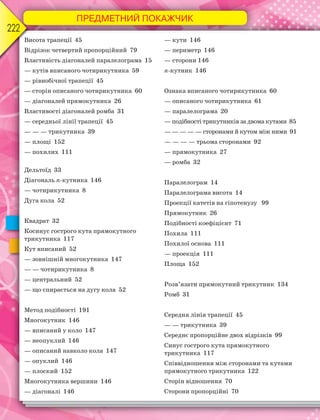 ПРЕДМЕТНИЙ ПОКАЖЧИК
222
Висота трапеції 45
Відрізок четвертий пропорційний 79
Властивість діагоналей паралелограма 15
— кутів вписаного чотирикутника 59
— рівнобічної трапеції 45
— сторін описаного чотирикутника 60
— діагоналей прямокутника 26
Властивості діагоналей ромба 31
— середньої лінії трапеції 45
— — — трикутника 39
— площі 152
— похилих 111
Дельтоїд 33
Діагональ n-кутника 146
— чотирикутника 8
Дуга кола 52
Квадрат 32
Косинус гострого кута прямокутного
трикутника 117
Кут вписаний 52
— зовнішній многокутника 147
— — чотирикутника 8
— центральний 52
— що спирається на дугу кола 52
Метод подібності 191
Многокутник 146
— вписаний у коло 147
— неопуклий 146
— описаний навколо кола 147
— опуклий 146
— плоский 152
Многокутника вершини 146
— діагоналі 146
— кути 146
— периметр 146
— сторони 146
n-кутник 146
Ознака вписаного чотирикутника 60
— описаного чотирикутника 61
— паралелограма 20
— подібності трикутників за двома кутами 85
— — — — — сторонами й кутом між ними 91
— — — — трьома сторонами 92
— прямокутника 27
— ромба 32
Паралелограм 14
Паралелограма висота 14
Проекції катетів на гіпотенузу 99
Прямокутник 26
Подібності коефіцієнт 71
Похила 111
Похилої основа 111
— проекція 111
Площа 152
Розв’язати прямокутний трикутник 134
Ромб 31
Середня лінія трапеції 45
— — трикутника 39
Середнє пропорційне двох відрізків 99
Синус гострого кута прямокутного
трикутника 117
Співвідношення між сторонами та кутами
прямокутного трикутника 122
Сторін відношення 70
Сторони пропорційні 70
 