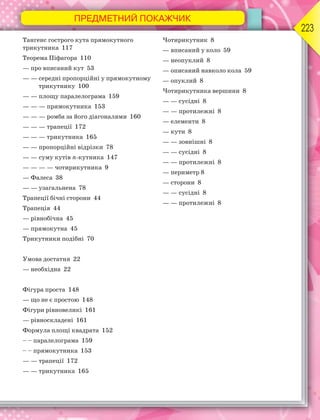 ПРЕДМЕТНИЙ ПОКАЖЧИК
223
Тангенс гострого кута прямокутного
трикутника 117
Теорема Піфагора 110
— про вписаний кут 53
— — середні пропорційні у прямокутному
трикутнику 100
— — площу паралелограма 159
— — — прямокутника 153
— — — ромба за його діагоналями 160
— — — трапеції 172
— — — трикутника 165
— — пропорційні відрізки 78
— — суму кутів n-кутника 147
— — — — чотирикутника 9
— Фалеса 38
— — узагальнена 78
Трапеції бічні сторони 44
Трапеція 44
— рівнобічна 45
— прямокутна 45
Трикутники подібні 70
Умова достатня 22
— необхідна 22
Фігура проста 148
— що не є простою 148
Фігури рівновеликі 161
— рівноскладені 161
Формула площі квадрата 152
– – паралелограма 159
– – прямокутника 153
— — трапеції 172
— — трикутника 165
Чотирикутник 8
— вписаний у коло 59
— неопуклий 8
— описаний навколо кола 59
— опуклий 8
Чотирикутника вершини 8
— — сусідні 8
— — протилежні 8
— елементи 8
— кути 8
— — зовнішні 8
— — сусідні 8
— — протилежні 8
— периметр 8
— сторони 8
— — сусідні 8
— — протилежні 8
 